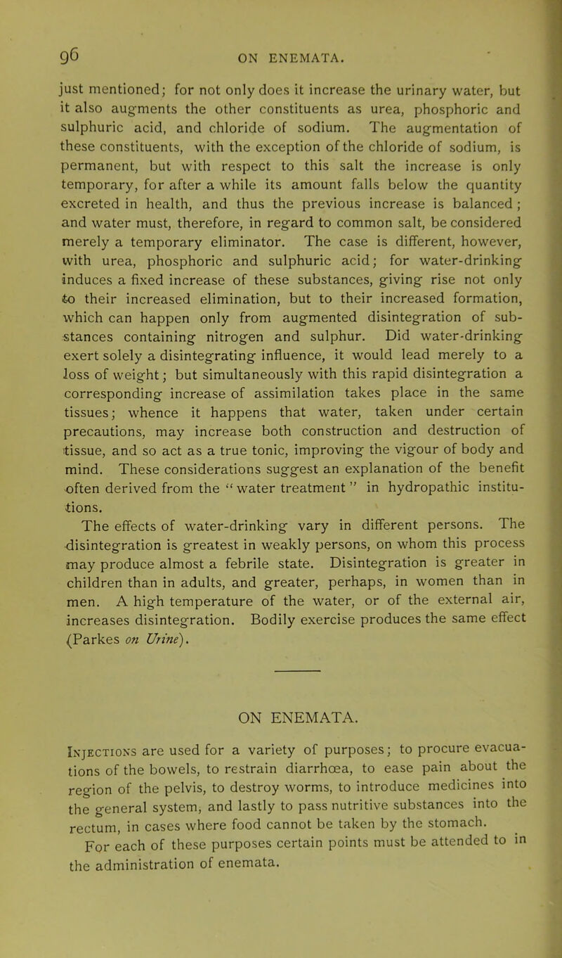 just mentioned; for not only does it increase the urinary water, but it also augments the other constituents as urea, phosphoric and sulphuric acid, and chloride of sodium. The augmentation of these constituents, with the exception of the chloride of sodium, is permanent, but with respect to this salt the increase is only temporary, for after a while its amount falls below the quantity excreted in health, and thus the previous increase is balanced ; and water must, therefore, in regard to common salt, be considered merely a temporary eliminator. The case is different, however, with urea, phosphoric and sulphuric acid; for water-drinking induces a fixed increase of these substances, giving rise not only to their increased elimination, but to their increased formation, which can happen only from augmented disintegration of sub- stances containing nitrogen and sulphur. Did water-drinking exert solely a disintegrating influence, it would lead merely to a loss of weight; but simultaneously with this rapid disintegration a corresponding increase of assimilation takes place in the same tissues; whence it happens that water, taken under certain precautions, may increase both construction and destruction of tissue, and so act as a true tonic, improving the vigour of body and mind. These considerations suggest an explanation of the benefit ■often derived from the “ water treatment ” in hydropathic institu- tions. The effects of water-drinking vary in different persons. The disintegration is greatest in weakly persons, on whom this process may produce almost a febrile state. Disintegration is greater in children than in adults, and greater, perhaps, in women than in men. A high temperature of the water, or of the external air, increases disintegration. Bodily exercise produces the same effect (Parkes on Urine). ON ENEMATA. I^•JECTI0^■s are used for a variety of purposes; to procure evacua- tions of the bowels, to restrain diarrhoea, to ease pain about the region of the pelvis, to destroy worms, to introduce medicines into the general system, and lastly to pass nutritive substances into the rectum, in cases where food cannot be taken by the stomach. For each of these purposes certain points must be attended to in the administration of enemata.