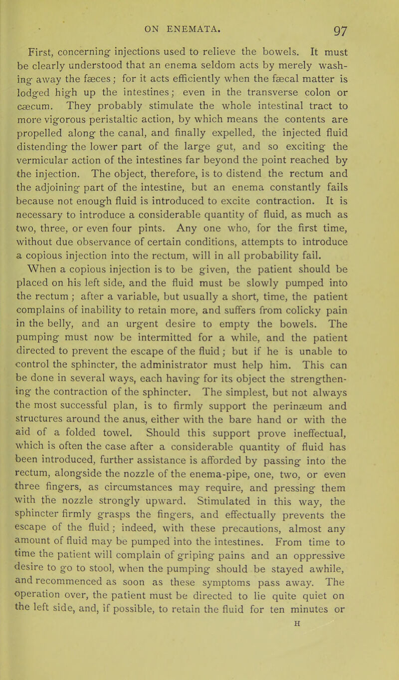 First, concerning injections used to relieve the bowels. It must be clearly understood that an enema seldom acts by merely wash- ing away the faeces; for it acts efficiently when the faecal matter is lodged high up the intestines; even in the transverse colon or caecum. They probably stimulate the whole intestinal tract to moi'e vigorous peristaltic action, by which means the contents are propelled along the canal, and finally expelled, the injected fluid distending the lower part of the large gut, and so exciting the vermicular action of the intestines far beyond the point reached by the injection. The object, therefore, is to distend the rectum and the adjoining part of the intestine, but an enema constantly fails because not enough fluid is introduced to excite contraction. It is necessary to introduce a considerable quantity of fluid, as much as two, three, or even four pints. Any one who, for the first time, without due observance of certain conditions, attempts to introduce a copious injection into the rectum, will in all probability fail. When a copious injection is to be given, the patient should be placed on his left side, and the fluid must be slowly pumped into the rectum ; after a variable, but usually a short, time, the patient complains of inability to retain more, and suffers from colicky pain in the belly, and an urgent desire to empty the bowels. The pumping must now be intermitted for a while, and the patient directed to prevent the escape of the fluid; but if he is unable to control the sphincter, the administrator must help him. This can be done in several ways, each having for its object the strengthen- ing the contraction of the sphincter. The simplest, but not always the most successful plan, is to firmly support the perinaeum and structures around the anus, either with the bare hand or with the aid of a folded towel. Should this support prove ineffectual, which is often the case after a considerable quantity of fluid has been introduced, further assistance is afforded by passing into the rectum, alongside the nozzle of the enema-pipe, one, two, or even three fingers, as circumstances may require, and pressing them with the nozzle strongly upward. Stimulated in this way, the sphincter firmly grasps the fingers, and effectually prevents the escape of the fluid; indeed, with these precautions, almost any amount of fluid may be pumped into the intestines. From time to time the patient will complain of griping pains and an oppressive desire to go to stool, when the pumping should be stayed awhile, and recommenced as soon as these symptoms pass away. The operation over, the patient must be directed to lie quite quiet on the left side, and, if possible, to retain the fluid for ten minutes or H