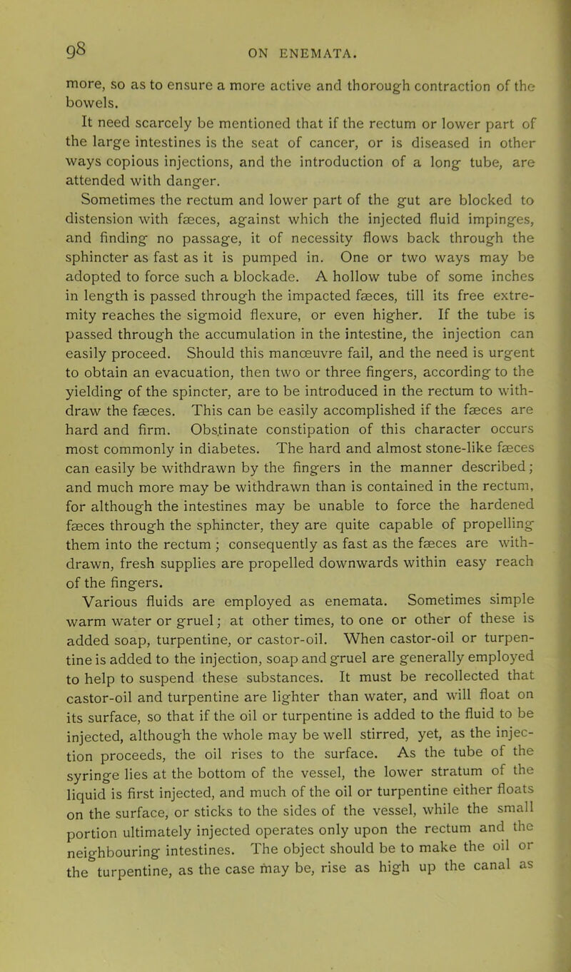more, so as to ensure a more active and thorough contraction of the bowels. It need scarcely be mentioned that if the rectum or lower part of the large intestines is the seat of cancer, or is diseased in other ways copious injections, and the introduction of a long tube, are attended with danger. Sometimes the rectum and lower part of the gut are blocked to distension with faeces, against which the injected fluid impinges, and finding no passage, it of necessity flows back through the sphincter as fast as it is pumped in. One or two ways may be adopted to force such a blockade. A hollow tube of some inches in length is passed through the impacted faeces, till its free extre- mity reaches the sigmoid flexure, or even higher. If the tube is passed through the accumulation in the intestine, the injection can easily proceed. Should this manoeuvre fail, and the need is urgent to obtain an evacuation, then two or three fingers, according to the yielding of the spincter, are to be introduced in the rectum to with- draw the faeces. This can be easily accomplished if the faeces are hard and firm. Obstinate constipation of this character occurs most commonly in diabetes. The hard and almost stone-like faeces can easily be withdrawn by the fingers in the manner described ; and much more may be withdrawn than is contained in the rectum, for although the intestines may be unable to force the hardened faeces through the sphincter, they are quite capable of propelling them into the rectum ; consequently as fast as the faeces are with- drawn, fresh supplies are propelled downwards within easy reach of the fingers. Various fluids are employed as enemata. Sometimes simple warm water or gruel; at other times, to one or other of these is added soap, turpentine, or castor-oil. When castor-oil or turpen- tine is added to the injection, soap and gruel are generally employed to help to suspend these substances. It must be recollected that castor-oil and turpentine are lighter than water, and will float on its surface, so that if the oil or turpentine is added to the fluid to be injected, although the whole may be well stirred, yet, as the injec- tion proceeds, the oil rises to the surface. As the tube of the syringe lies at the bottom of the vessel, the lower stratum of the liquid is first injected, and much of the oil or turpentine either floats on the surface, or sticks to the sides of the vessel, while the small portion ultimately injected operates only upon the rectum and the neighbouring intestines. The object should be to make the oil or the turpentine, as the case may be, rise as high up the canal as
