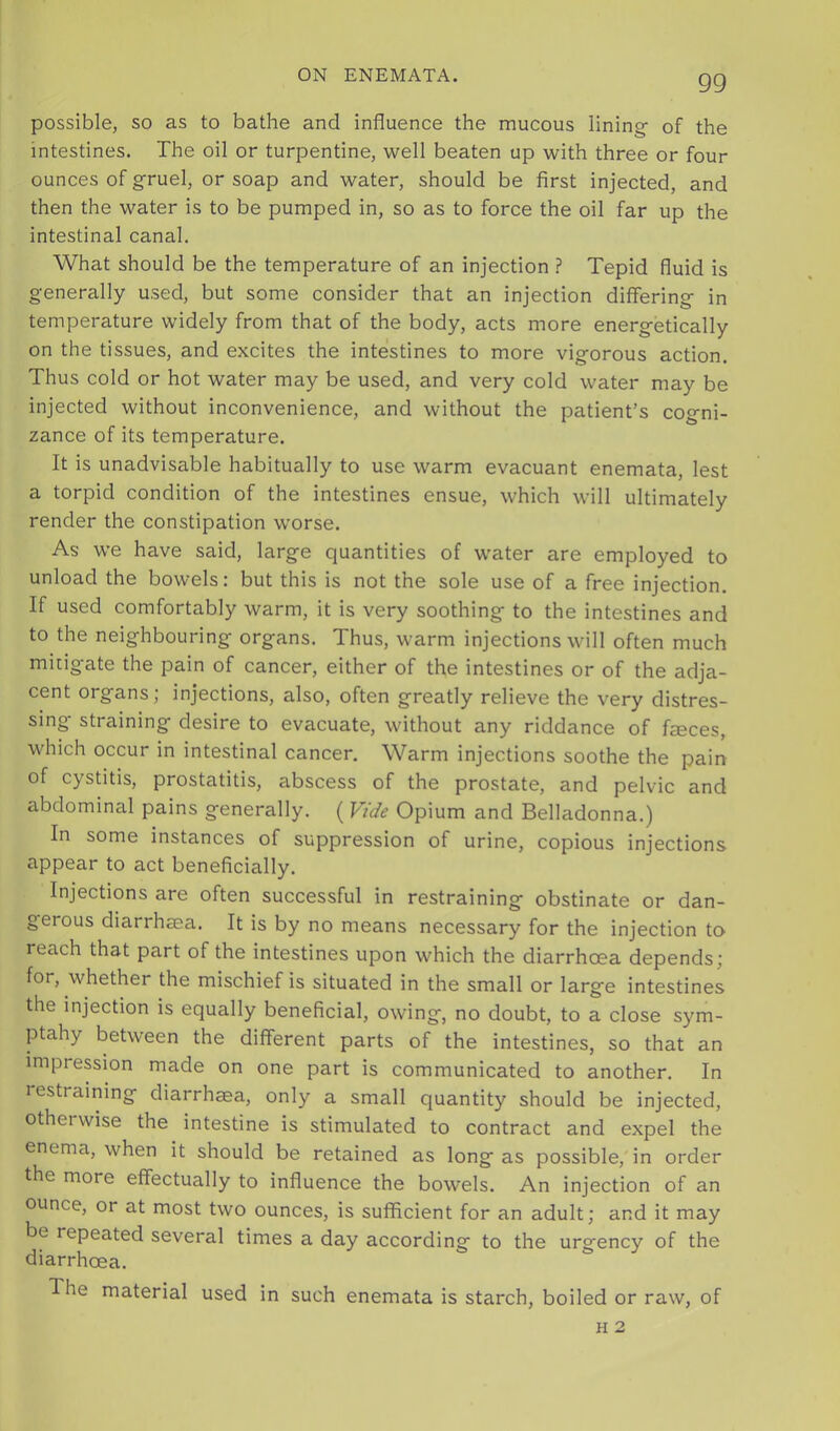 possible, so as to bathe and influence the mucous lining- of the intestines. The oil or turpentine, well beaten up with three or four ounces of gruel, or soap and water, should be first injected, and then the water is to be pumped in, so as to force the oil far up the intestinal canal. What should be the temperature of an injection ? Tepid fluid is generally used, but some consider that an injection differing in temperature widely from that of the body, acts more energ-etically on the tissues, and excites the intestines to more vigorous action. Thus cold or hot water may be used, and very cold water may be injected without inconvenience, and without the patient’s cogni- zance of its temperature. It is unadvisable habitually to use warm evacuant enemata, lest a torpid condition of the intestines ensue, which will ultimately render the constipation worse. As we have said, large quantities of water are employed to unload the bowels: but this is not the sole use of a free injection. If used comfortably warm, it is very soothing to the intestines and to the neighbouring organs. Thus, warm injections will often much mitigate the pain of cancer, either of the intestines or of the adja- cent organs; injections, also, often greatly relieve the very distres- sing straining desire to evacuate, without any riddance of feces, which occur in intestinal cancer. Warm injections soothe the pain of cystitis, prostatitis, abscess of the prostate, and pelvic and abdominal pains generally. ( Vide Opium and Belladonna.) In some instances of suppression of urine, copious injections appear to act beneficially. Injections are often successful in restraining obstinate or dan- gerous diarrheea. It is by no means necessary for the injection to reach that part of the intestines upon which the diarrhoea depends; for, whether the mischief is situated in the small or large intestines the injection is equally beneficial, owing, no doubt, to a close sym- ptahy between the different parts of the intestines, so that an impression made on one part is communicated to another. In lestraining diarrhaea, only a small quantity should be injected, otherwise the intestine is stimulated to contract and expel the enema, when it should be retained as long as possible, in order the more effectually to influence the bowels. An injection of an ounce, or at most two ounces, is sufficient for an adult; and it may be repeated several times a day according to the urgency of the diarrhoea. The material used in such enemata is starch, boiled or raw, of