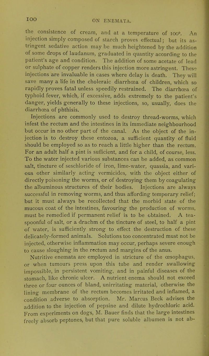 the consistence of cream, and at a temperature of ioo°. An injection simply composed of starch proves efTectual; but its as- tring-ent sedative action may be much heightened by the addition of some drops of laudanum, graduated in quantity according to the patient’s age and condition. The addition of some acetate of lead or sulphate of copper renders this injection more astringent. These injections are invaluable in cases where delay is death. They will save many a life in the choleraic diarrhoea of children, which so rapidly proves fatal unless speedily restrained. The diarrhoea of typhoid fever, which, if excessive, adds extremely to the patient’s danger, yields generally to these injections, so, usually, does the diarrhoea of phthisis. Injections are commonly used to destroy thread-worms, which infest the rectum and the intestines in its immediate neighbourhood but occur in no other part of the canal. As the object of the in- jection is to destroy these entozoa, a sufficient quantity of fluid should be employed so as to reach a little higher than the rectum. For an adult half a pint is sufficient, and for a child, of course, less. To the water injected various substances can be added, as common salt, tincture of seschloride of iron, lime-water, quassia, and vari- ous other similarly acting vermicides, with the object either of directly poisoning the worms, or of destroying them by coagulating the albuminous structures of their bodies. Injections are always successful in removing worms, and thus affording temporary relief; but it must always be recollected that the morbid state of the mucous coat of the intestines, favouring the production of worms, must be remedied if permanent relief is to be obtained. A tea- spoonful of salt, or a drachm of the tincture of steel, to half a pint of water, is sufficiently strong to effect the destruction of these delicately-formed animals. Solutions too concentrated must not be injected, otherwise inflammation may occur, perhaps severe enough to cause sloughing in the rectum and margins of the anus. Nutritive enemata are employed in stricture of the oesophagus, or when tumours press upon this tube and render swallowing impossible, in persistent vomiting, and in painful diseases of the stomach, like chronic ulcer. A nutrient enema should not exceed three or four ounces of bland, unirritating material, otherwise the lining membrane of the rectum becomes irritated and inflamed, a condition adverse to absorption. Mr. Marcus Beck advises the addition to the injection of pepsine and dilute hydrochloric acid. From experiments on dogs, M. Bauer finds that the large intestines freely absorb peptones, but that pure soluble albumen is not ab-