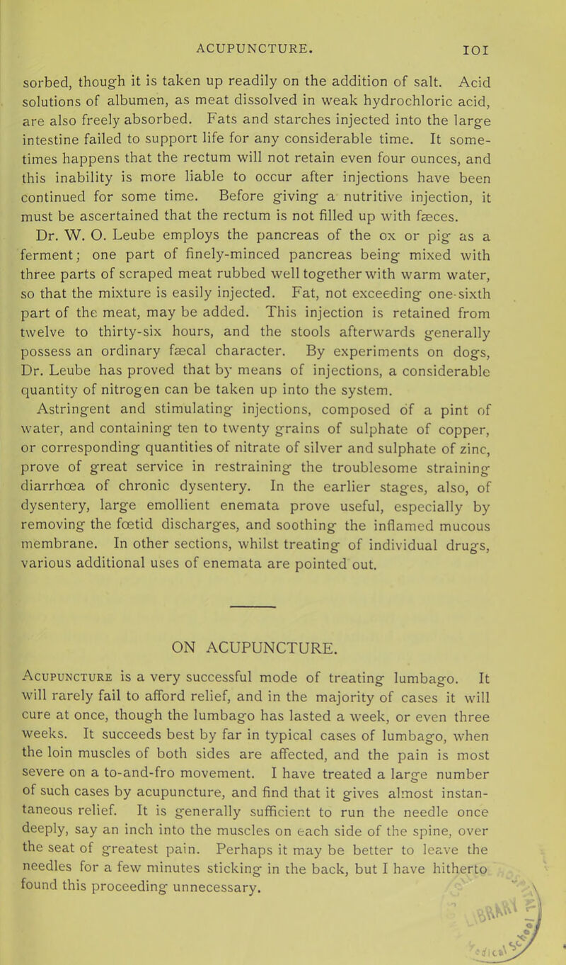 sorbed, though it is taken up readily on the addition of salt. Acid solutions of albumen, as meat dissolved in weak hydrochloric acid, are also freely absorbed. Fats and starches injected into the large intestine failed to support life for any considerable time. It some- times happens that the rectum will not retain even four ounces, and this inability is more liable to occur after injections have been continued for some time. Before giving a nutritive injection, it must be ascertained that the rectum is not filled up with faeces. Dr. W. O. Leube employs the pancreas of the ox or pig as a ferment; one part of finely-minced pancreas being mixed with three parts of scraped meat rubbed well together with warm water, so that the mixture is easily injected. Fat, not exceeding one-sixth part of the meat, may be added. This injection is retained from twelve to thirty-six hours, and the stools afterwards generally possess an ordinary faecal character. By experiments on dogs. Dr. Leube has proved that by means of injections, a considerable quantity of nitrogen can be taken up into the system. Astringent and stimulating injections, composed of a pint of water, and containing ten to twenty grains of sulphate of copper, or corresponding quantities of nitrate of silver and sulphate of zinc, prove of great service in restraining the troublesome straining diarrhoea of chronic dysentery. In the earlier stages, also, of dysentery, large emollient enemata prove useful, especially by removing the foetid discharges, and soothing the inflamed mucous membrane. In other sections, whilst treating of individual drugs, various additional uses of enemata are pointed out. Acupuncture is a very successful mode of treating lumbago. It will rarely fail to afford relief, and in the majority of cases it will cure at once, though the lumbago has lasted a week, or even three weeks. It succeeds best by far in typical cases of lumbago, when the loin muscles of both sides are affected, and the pain is most severe on a to-and-fro movement. I have treated a larsre number o of such cases by acupuncture, and find that it gives almost instan- taneous relief. It is generally sufficient to run the needle once deeply, say an inch into the muscles on each side of the spine, over the seat of greatest pain. Perhaps it may be better to leave the needles for a few minutes sticking in the back, but I have hitherto found this proceeding unnecessary. ON ACUPUNCTURE.