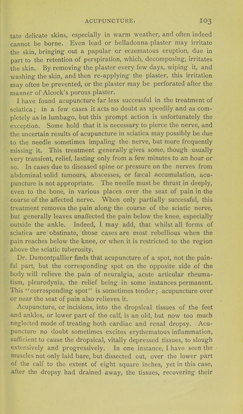 tate delicate skins, especially in warm weather, and often indeed cannot be borne. Even lead or belladonna plaster may irritate the skin, bringing- out a papular or eczematous eruption, due in part to the retention of perspiration, which, decomposing, irritates the skin. By removing the plaster every few days, wiping it, and washing the skin, and then re-applying the plaster, this irritation may often be prevented, or the plaster may be perforated after the manner of Alcock’s porous plaster. I have found acupuncture far less successful in the treatment of sciatica; in a few cases it acts no doubt as speedily and as com- pletely as in lumbago, but this prompt action is unfortunately the exception. Some hold that it is necessary to pierce the nerve, and the uncertain results of acupuncture in sciatica may possibly be due to the needle sometimes impaling the nerve, but more frequently missing it. This treatment generally gives some, though usually very transient, relief, lasting only from a few minutes to an hour or so. In cases due to diseased spine or pressure on the nerves from abdominal solid tumours, abscesses, or faecal accumulation, acu- puncture is not appropriate. The needle must be thrust in deeply, even to the bone, in various places over the seat of pain in the course of the affected nerve. When only partially successful, this treatment removes the pain along the course of the sciatic nerve, but generally leaves unaffected the pain below the knee, especially outside the ankle. Indeed, I may add, that whilst all forms of sciatica are obstinate, those cases are most rebellious when the pain reaches below the knee, or when it is restricted to the region above the sciatic tuberosity. Dr. Dumontpallier finds that acupuncture of a spot, not the pain- ful part, but the corresponding spot on the opposite side of the body will relieve the pain of neuralgia, acute articular rheuma- tism, pleurodynia, the relief being in some instances permanent. This “corresponding spot” is sometimes tender; acupuncture over or near the seat of pain also relieves it. Acupuncture, or incisions, into the dropsical tissues of the feet and ankles, or lower part of the calf, is an old, but now too much neglected mode of treating both cardiac and renal dropsy. Acu- puncture no doubt sometimes excites erythematous inflammation, sufficient to cause the dropsical, vitally depressed tissues, to slough extensively and progressively. In one instance, I have seen the muscles not only laid bare, but dissected out, over the lower part of the calf to the extent of eight square inches, yet in this case, ■after the dropsy had drained away, the tissues, recovering their