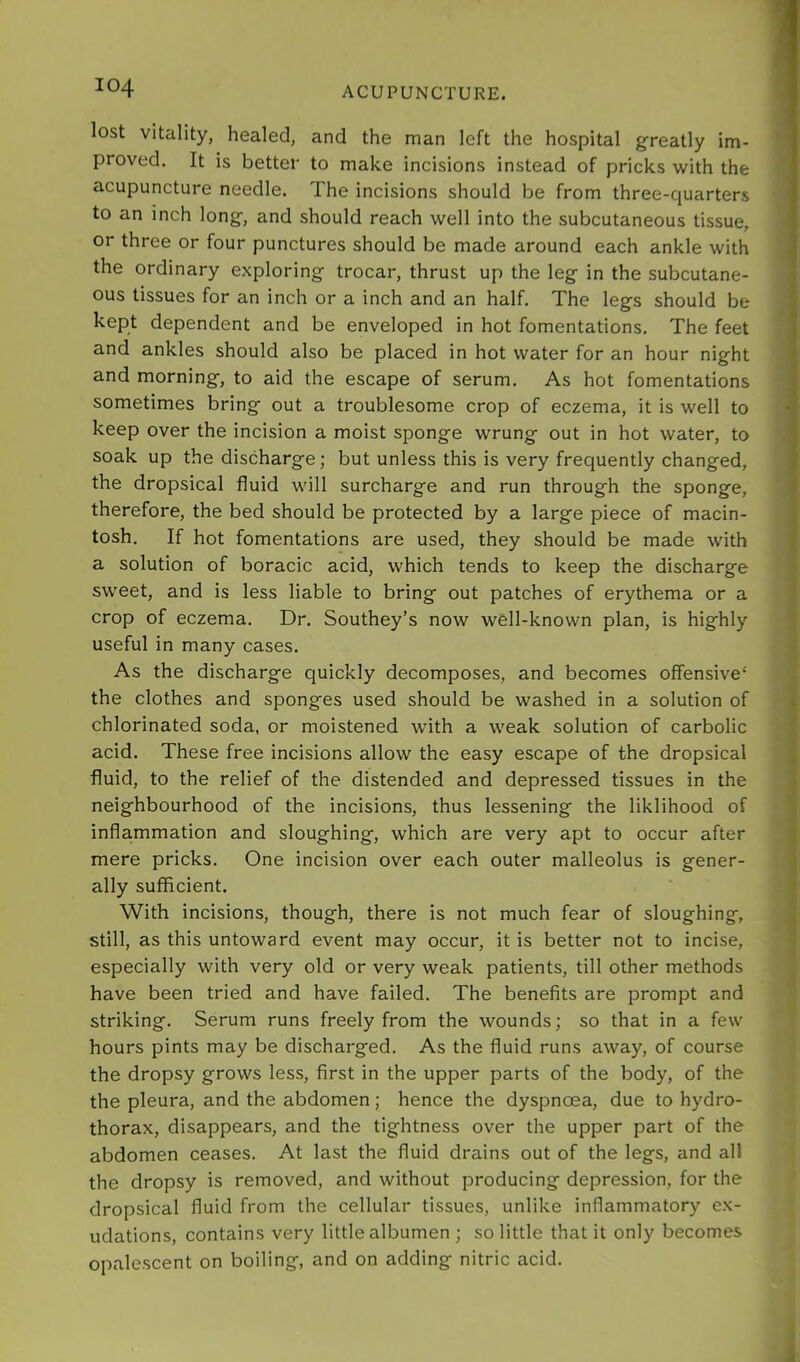 lost vitality, healed, and the man left the hospital greatly im- proved. It is better to make incisions instead of pricks with the acupuncture needle. The incisions should be from three-quarters to an inch long, and should reach well into the subcutaneous tissue, or three or four punctures should be made around each ankle with the ordinary exploring trocar, thrust up the leg in the subcutane- ous tissues for an inch or a inch and an half. The legs should be kept dependent and be enveloped in hot fomentations. The feet and ankles should also be placed in hot water for an hour night and morning, to aid the escape of serum. As hot fomentations sometimes bring out a troublesome crop of eczema, it is well to keep over the incision a moist sponge wrung out in hot water, to soak up the discharge; but unless this is very frequently changed, the dropsical fluid will surcharge and run through the sponge, therefore, the bed should be protected by a large piece of macin- tosh. If hot fomentations are used, they should be made with a solution of boracic acid, which tends to keep the discharge sweet, and is less liable to bring out patches of erythema or a crop of eczema. Dr. Southey’s now well-known plan, is highly useful in many cases. As the discharge quickly decomposes, and becomes offensive' the clothes and sponges used should be washed in a solution of chlorinated soda, or moistened with a weak solution of carbolic acid. These free incisions allow the easy escape of the dropsical fluid, to the relief of the distended and depressed tissues in the neighbourhood of the incisions, thus lessening the liklihood of inflammation and sloughing, which are very apt to occur after mere pricks. One incision over each outer malleolus is gener- ally sufficient. With incisions, though, there is not much fear of sloughing, still, as this untoward event may occur, it is better not to incise, especially with very old or very weak patients, till other methods have been tried and have failed. The benefits are prompt and striking. Serum runs freely from the wounds; so that in a few hours pints may be discharged. As the fluid runs away, of course the dropsy grows less, first in the upper parts of the body, of the the pleura, and the abdomen; hence the dyspnoea, due to hydro- thorax, disappears, and the tightness over the upper part of the abdomen ceases. At last the fluid drains out of the legs, and all the dropsy is removed, and without producing depression, for the dropsical fluid from the cellular tissues, unlike inflammatory ex- udations, contains very little albumen ; so little that it only becomes opalescent on boiling, and on adding nitric acid.