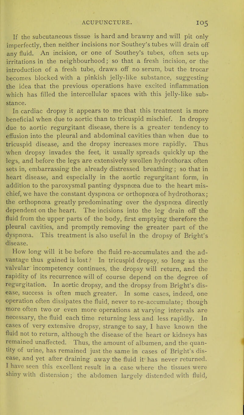 If the subcutaneous tissue is hard and brawny and will pit only imperfectly, then neither incisions nor Southey’s tubes will drain off any fluid. An incision, or one of Southey’s tubes, often sets up irritations in the neighbourhood; so that a fresh incision, or the introduction of a fresh tube, draws off no serum, but the trocar becomes blocked with a pinkish jelly-like substance, suggesting the idea that the previous operations have excited inflammation which has filled the intercellular spaces with this jelly-like sub- stance. In cardiac dropsy it appears to me that this treatment is more beneficial when due to aortic than to tricuspid mischief. In dropsy due to aortic regurgitant disease, there is a greater tendency to effusion into the pleural and abdominal cavities than when due to tricuspid disease, and the dropsy increases more rapidly. Thus when dropsy invades the feet, it usually spreads quickly up the legs, and before the legs are extensively swollen hydrothorax often sets in, embarrassing the already distressed breathing; so that in heart disease, and especially in the aortic regurgitant form, in addition to the paroxysmal panting dyspnoea due to the heart mis- chief, we have the constant dyspnoea or orthopnoea of hydrothorax; the orthopnoea greatly predominating over the dyspnoea directly dependent on the heart. The incisions into the leg drain off the fluid from the upper parts of the body, first emptying therefore the pleural cavities, and promptly removing the greater part of the dyspnoea. This treatment is also useful in the dropsy of Bright’s disease. How long will it be before the fluid re-accumulates and the ad- vantage thus gained is lost ? In tricuspid dropsy, so long as the valvular incompetency continues, the dropsy will return, and the rapidity of its recurrence will of course depend on the degree of regurgitation. In aortic dropsy, and the dropsy from Bright’s dis- ease, success is often much greater. In some cases, indeed, one operation often dissipates the fluid, never to re-accumulate; though more often two or even more operations at varying intervals are necessary, the fluid each time returning less and less rapidly. In cases of very extensive dropsy, strange to say, I have known the fluid not to return, although the disease of the heart or kidneys has remained unaffected. Thus, the amount of albumen, and the quan- tity of urine, has remained just the same in cases of Bright’s dis- ease, and yet after draining away the fluid it has never returned. I have seen this excellent result in a case where the tissues were shiny with distension; the abdomen largely distended with fluid.