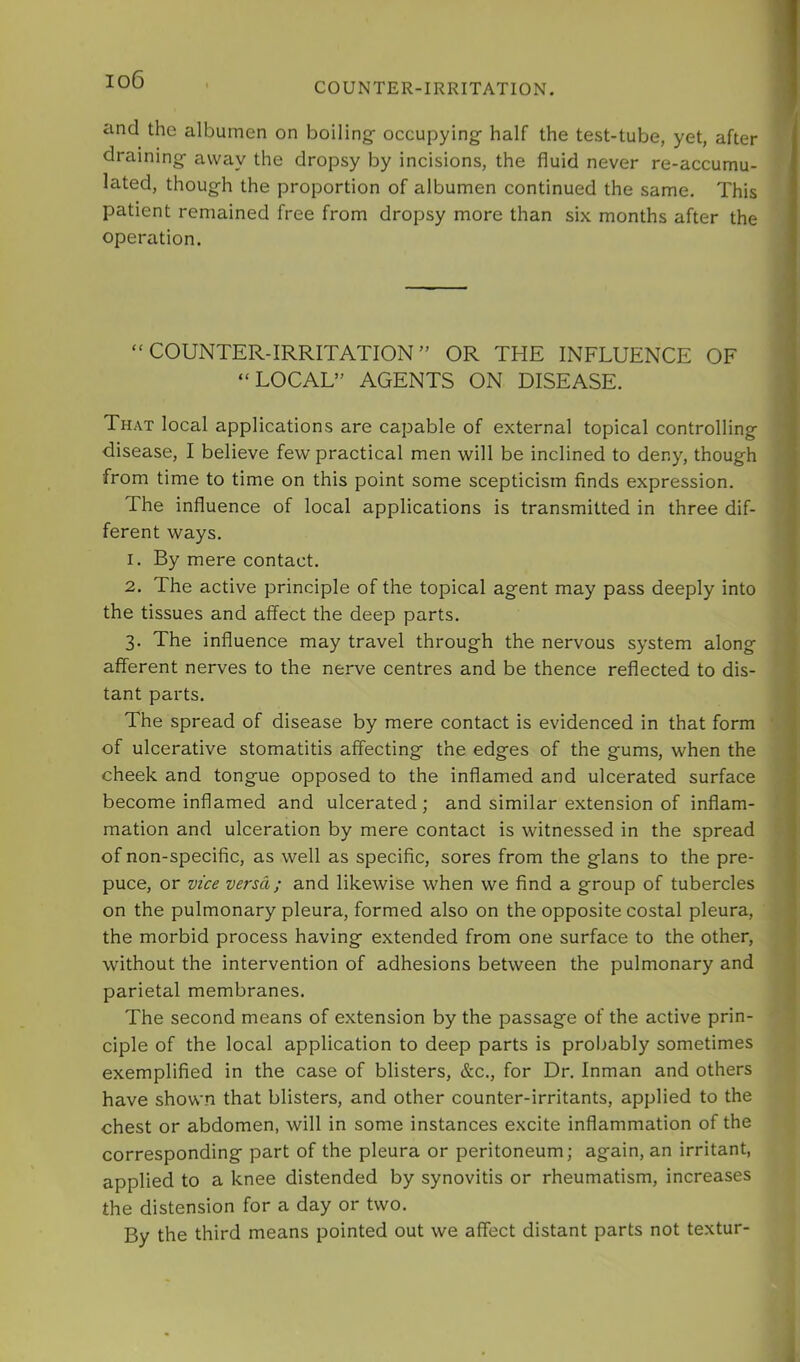 io6 COUNTER-IRRITATION. and the albumen on boilings occupying half the test-tube, yet, after draining away the dropsy by incisions, the fluid never re-accumu- lated, though the proportion of albumen continued the same. This patient remained free from dropsy more than six months after the operation. “COUNTER-IRRITATION” OR THE INFLUENCE OF “LOCAL” AGENTS ON DISEASE. That local applications are capable of external topical controlling disease, I believe few practical men will be inclined to deny, though from time to time on this point some scepticism finds expression. The influence of local applications is transmitted in three dif- ferent ways. 1. By mere contact. 2. The active principle of the topical agent may pass deeply into the tissues and affect the deep parts. 3. The influence may travel through the nervous system along afferent nerves to the nerve centres and be thence reflected to dis- tant parts. The spread of disease by mere contact is evidenced in that form of ulcerative stomatitis affecting the edges of the gums, when the cheek and tongue opposed to the inflamed and ulcerated surface become inflamed and ulcerated; and similar extension of inflam- mation and ulceration by mere contact is witnessed in the spread of non-specific, as well as specific, sores from the glans to the pre- puce, or vice versa; and likewise when we find a group of tubercles on the pulmonary pleura, formed also on the opposite costal pleura, the morbid process having extended from one surface to the other, without the intervention of adhesions between the pulmonary and parietal membranes. The second means of extension by the passage of the active prin- ciple of the local application to deep parts is probably sometimes exemplified in the case of blisters, &c., for Dr. Inman and others have shown that blisters, and other counter-irritants, applied to the chest or abdomen, will in some instances excite inflammation of the corresponding part of the pleura or peritoneum; again, an irritant, applied to a knee distended by synovitis or rheumatism, increases the distension for a day or two. By the third means pointed out we affect distant parts not textur-