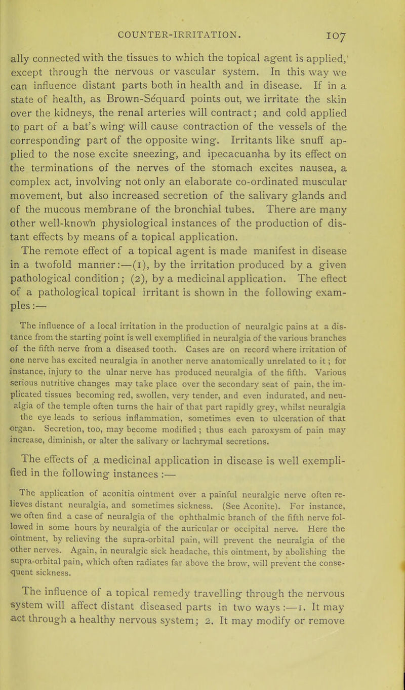 ally connected with the tissues to which the topical agent is applied,' except through the nervous or vascular system. In this way we can influence distant parts both in health and in disease. If in a state of health, as Brown-Sdquard points out, we irritate the skin over the kidneys, the renal arteries will contract; and cold applied to part of a bat’s wing will cause contraction of the vessels of the corresponding part of the opposite wing. Irritants like snuff ap- plied to the nose excite sneezing, and ipecacuanha by its effect on the terminations of the nerves of the stomach excites nausea, a complex act, involving not only an elaborate co-ordinated muscular movement, but also increased secretion of the salivary glands and of the mucous membrane of the bronchial tubes. There are many other well-know'n physiological instances of the production of dis- tant effects by means of a topical application. The remote effect of a topical agent is made manifest in disease in a twofold manner:—(i), by the irritation produced by a given pathological condition ; (2), by a medicinal application. The effect of a pathological topical irritant is shown in the following exam- ples The influence of a local irritation in the production of neuralgic pains at a dis- tance from the starting point is well exemplified in neuralgia of the various branches of the fifth nerve from a diseased tooth. Cases are on record where irritation of one neiwe has excited neuralgia in another nerve anatomically unrelated to it; for instance, injury to the ulnar nerve has produced neuralgia of the fifth. Various serious nutritive changes may take place over the secondary seat of pain, the im- plicated tissues becoming red, swollen, very tender, and even indurated, and neu- algia of the temple often turns the hair of that part rapidly grey, whilst neuralgia the eye leads to serious inflammation, sometimes even to ulceration of that organ. Secretion, too, may become modified; thus each paroxysm of pain may increase, diminish, or alter the salivary or lachrymal secretions. The effects of a medicinal application in disease is well exempli- fied in the following instances :— The application of aconitia ointment over a painful neuralgic nerve often re- lieves distant neuralgia, and sometimes sickness. (See Aconite). For instance, we often find a case of neuralgia of the ophthalmic branch of the fifth nerve fol- lowed in some hours by neuralgia of the auricular or occipital nerve. Here the ointment, by relieving the supra-orbital pain, will prevent the neuralgia of the other nerves. Again, in neuralgic sick headache, this ointment, by abolishing the supra-orbital pain, which often radiates far above the brow, will prevent the conse- ■quent sickness. The influence of a topical remedy travelling through the nervous system will affect distant diseased parts in two ways :—i. It may •act through a healthy nervous system; 2. It may modify or remove