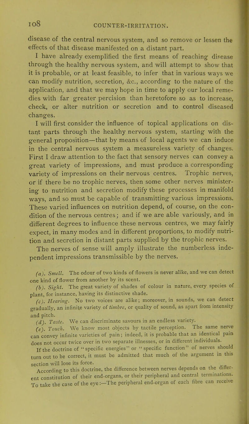io8 disease of the central nervous system, and so remove or lessen the effects of that disease manifested on a distant part. I have already exemplified the first means of reaching- disease throug-h the healthy nervous system, and will attempt to show that it is probable, or at least feasible, to infer that in various ways we can modify nutrition, secretion, &c., according to the nature of the application, and that we may hope in time to apply our local reme- dies with far greater percision than heretofore so as to increase, check, or alter nutrition or secretion and to control diseased changes. I will first consider the influence of topical applications on dis- tant parts through the healthy nervous system, starting with the general proposition—that by means of local agents we can induce in the central nervous system a measureless variety of changes. First I draw attention to the fact that sensory nerves can convey a great variety of impressions, and must produce a corresponding variety of impressions on their nervous centres. Trophic nerves, or if there be no trophic nerves, then some other nerves minister- ing to nutrition and secretion modify these processes in manifold ways, and so must be capable of transmitting various impressions. These varied influences on nutrition depend, of course, on the con- dition of the nervous centres; and if we are able variously, and in different degrees to influence these nervous centres, we may fairly expect, in many modes and in different proportions, to modify nutri- tion and secretion in distant parts supplied by the trophic nerves. The nerves of sense will amply illustrate the numberless inde- pendent impressions transmissible by the nerves. (a) . Smell. The odour of two kinds of flowers is never alike, and we can detect one kind of flower from another by its scent. (b) . Sight. The great variety of shades of colour in nature, every species of plant, for instance, having its distinctive shade. (c) . Hearing. No two voices are alike; moreover, in sounds, we can detect gradually, an infinite variety of timbre, or quality of sound, as apart from intensity and pitch. (d) . Taste. We can discriminate savours in an endless variety. (e) . Toueh. We know most objects by tactile perception. The same ner\’e can convey infinite varieties of pain; indeed, it is probable that an identical pain does not occur twice over in two separate illnesses, or in different individuals. If the doctrine of “ specific energies” or “specific function” of nerves should turn out to be correct, it must be admitted that much of the argument in this section will lose its force. According to this doctrine, the difference between nerves depends on the ditter- ent constitution of their end-organs, or their peripheral and central terminations. To take the case of the eyeThe peripheral end-organ of each fibre can receive