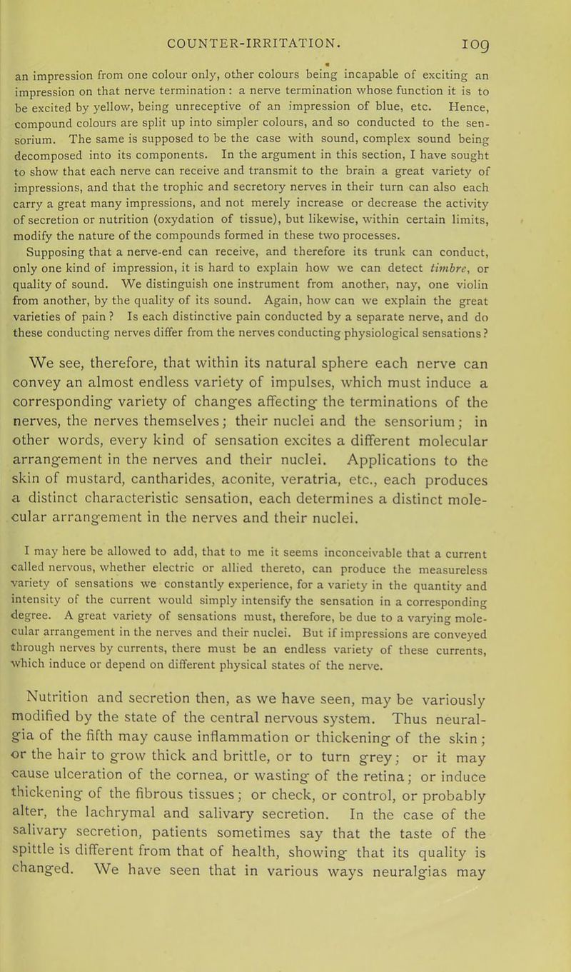 log an impression from one colour only, other colours being incapable of exciting an impression on that nerve termination : a nerve termination whose function it is to be excited by yellow, being unreceptive of an impression of blue, etc. Hence, compound colours are split up into simpler colours, and so conducted to the sen- sorium. The same is supposed to be the case with sound, complex sound being decomposed into its components. In the argument in this section, I have sought to show that each nerve can receive and transmit to the brain a great variety of impressions, and that the trophic and secretory nerves in their turn can also each carry a great many impressions, and not merely increase or decrease the activity of secretion or nutrition (oxydation of tissue), but likewise, within certain limits, modify the nature of the compounds formed in these two processes. Supposing that a nerve-end can receive, and therefore its trunk can conduct, only one kind of impression, it is hard to explain how we can detect timbre, or quality of sound. We distinguish one instrument from another, nay, one violin from another, by the quality of its sound. Again, how can we explain the great varieties of pain ? Is each distinctive pain conducted by a separate nerve, and do these conducting nerves differ from the nerves conducting physiological sensations? We see, therefore, that within its natural sphere each nerve can convey an almost endless variety of impulses, which must induce a corresponding variety of changes affecting the terminations of the nerves, the nerves themselves; their nuclei and the sensorium; in other words, every kind of sensation excites a different molecular arrangement in the nerves and their nuclei. Applications to the skin of mustard, cantharides, aconite, veratria, etc., each produces a distinct characteristic sensation, each determines a distinct mole- cular arrangement in the nerves and their nuclei. I may here be allowed to add, that to me it seems inconceivable that a current called nervous, whether electric or allied thereto, can produce the measureless variety of sensations we constantly experience, for a variety in the quantity and intensity of the current would simply intensify the sensation in a corresponding degree. A great variety of sensations must, therefore, be due to a varying mole- cular arrangement in the nerves and their nuclei. But if impressions are conveyed through nerves by currents, there must be an endless variety of these currents, which induce or depend on different physical states of the nerve. Nutrition and secretion then, as we have seen, may be variously modified by the state of the central nervous system. Thus neural- gia of the fifth may cause inflammation or thickening of the skin; or the hair to grow thick and brittle, or to turn grey; or it may cause ulceration of the cornea, or wasting of the retina; or induce thickening of the fibrous tissues; or check, or control, or probably alter, the lachrymal and salivary secretion. In the case of the salivary secretion, patients sometimes say that the taste of the spittle is different from that of health, showing that its quality is changed. We have seen that in various ways neuralgias may