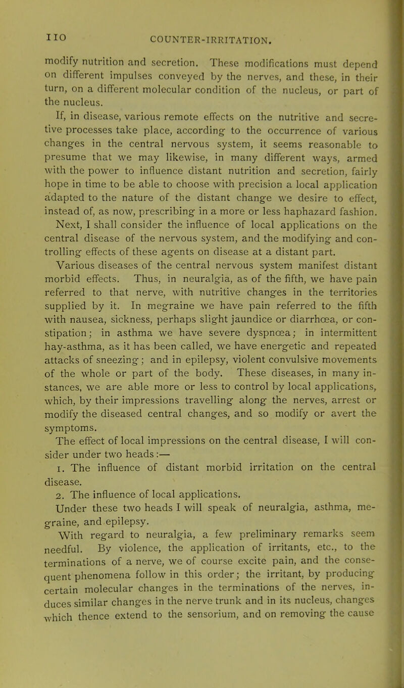 modify nutrition and secretion. These modifications must depend on different impulses conveyed by the nerves, and these, in their turn, on a different molecular condition of the nucleus, or part of the nucleus. If, in disease, various remote effects on the nutritive and secre- tive processes take place, according- to the occurrence of various changes in the central nervous system, it seems reasonable to presume that we may likewise, in many different ways, armed with the power to influence distant nutrition and secretion, fairly hope in time to be able to choose with precision a local application adapted to the nature of the distant change we desire to effect, instead of, as now, prescribing in a more or less haphazard fashion. Next, I shall consider the influence of local applications on the central disease of the nervous system, and the modifying and con- trolling effects of these agents on disease at a distant part. Various diseases of the central nervous system manifest distant morbid effects. Thus, in neuralgia, as of the fifth, we have pain referred to that nerve, with nutritive changes in the territories supplied by it. In megraine we have pain referred to the fifth with nausea, sickness, perhaps slight jaundice or diarrhoea, or con- stipation ; in asthma we have severe dyspnoea; in intermittent hay-asthma, as it has been called, we have energetic and repeated attacks of sneezing; and in epilepsy, violent convulsive movements of the whole or part of the body. These diseases, in many in- stances, we are able more or less to control by local applications, which, by their impressions travelling along the nerves, arrest or modify the diseased central changes, and so modify or avert the symptoms. The effect of local impressions on the central disease, I will con- sider under two heads:— 1. The influence of distant morbid irritation on the central disease. 2. The influence of local applications. Under these two heads I will speak of neuralgia, asthma, me- graine, and epilepsy. With regard to neuralgia, a few preliminary remarks seem needful. By violence, the application of irritants, etc., to the terminations of a nerve, we of course excite pain, and the conse- quent phenomena follow in this order; the irritant, by producing certain molecular changes in the terminations of the nerves, in- duces similar changes in the nerve trunk and in its nucleus, changes which thence extend to the sensorium, and on removing the cause