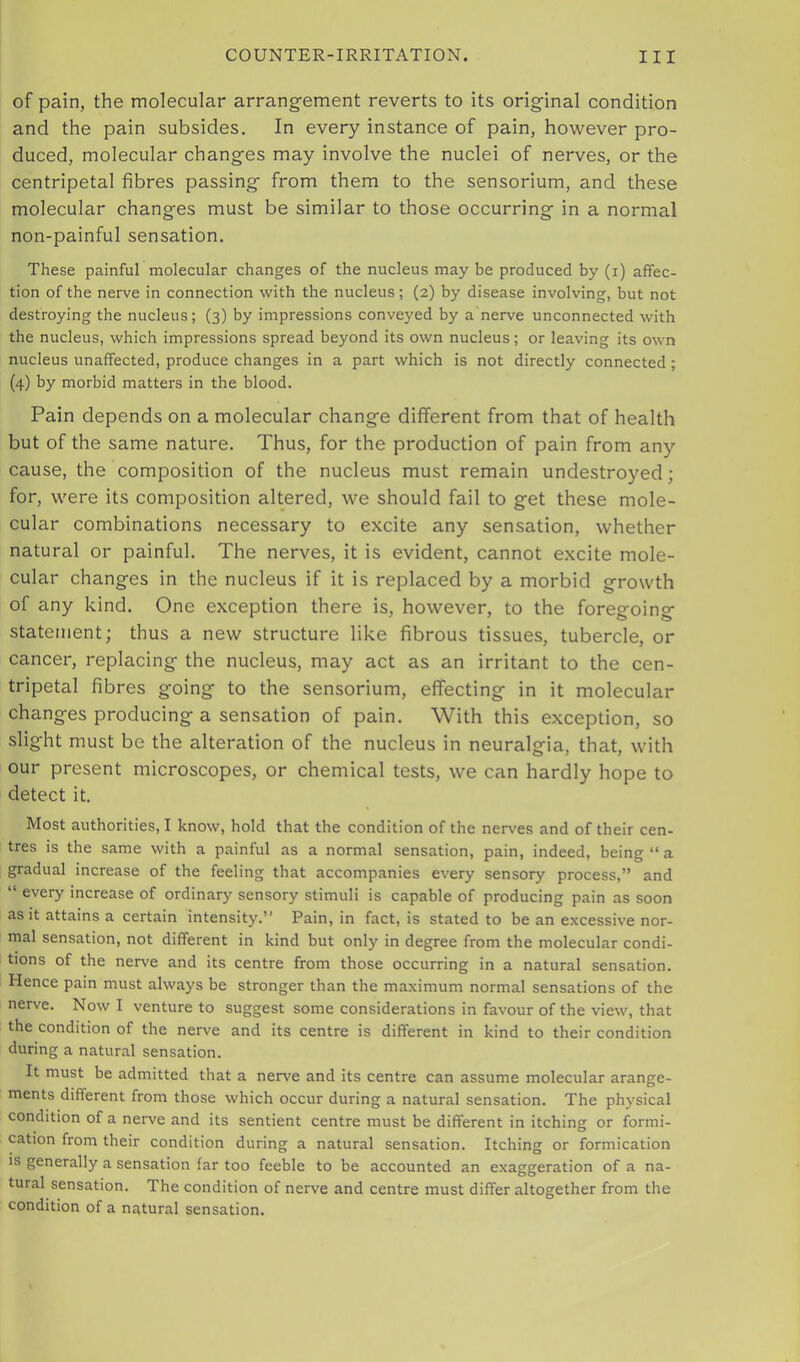 of pain, the molecular arrang-ement reverts to its original condition and the pain subsides. In every instance of pain, however pro- duced, molecular changes may involve the nuclei of nerves, or the centripetal fibres passing from them to the sensorium, and these molecular changes must be similar to those occurring in a normal non-painful sensation. These painful molecular changes of the nucleus may be produced by (i) affec- tion of the nerve in connection with the nucleus; (2) by disease involving, but not destroying the nucleus; (3) by impressions conveyed by a nerve unconnected with the nucleus, which impressions spread beyond its own nucleus; or leaving its own nucleus unaffected, produce changes in a part which is not directly connected; (4) by morbid matters in the blood. Pain depends on a molecular change different from that of health but of the same nature. Thus, for the production of pain from any cause, the composition of the nucleus must remain undestroyed; for, were its composition altered, we should fail to get these mole- cular combinations necessary to excite any sensation, whether natural or painful. The nerves, it is evident, cannot excite mole- cular changes in the nucleus if it is replaced by a morbid growth of any kind. One exception there is, however, to the foregoing statetnent; thus a new structure like fibrous tissues, tubercle, or cancer, replacing the nucleus, may act as an irritant to the cen- tripetal fibres going to the sensorium, effecting in it molecular changes producing a sensation of pain. With this exception, so slight must be the alteration of the nucleus in neuralgia, that, with our present microscopes, or chemical tests, we can hardly hope to detect it. Most authorities, I know, hold that the condition of the nerves and of their cen- tres is the same with a painful as a normal sensation, pain, indeed, being “ a gradual increase of the feeling that accompanies every sensory process,” and “ every increase of ordinary sensory stimuli is capable of producing pain as soon as it attains a certain intensity.” Pain, in fact, is stated to be an excessive nor- mal sensation, not different in kind but only in degree from the molecular condi- tions of the nerve and its centre from those occurring in a natural sensation. Hence pain must always be stronger than the maximum normal sensations of the nerve. Now I venture to suggest some considerations in favour of the view, that the condition of the nerve and its centre is different in kind to their condition during a natural sensation. It must be admitted that a nerve and its centre can assume molecular arange- ments different from those which occur during a natural sensation. The physical condition of a nerve and its sentient centre must be different in itching or formi- cation from their condition during a natural sensation. Itching or formication IS generally a sensation far too feeble to be accounted an exaggeration of a na- tural sensation. The condition of nerve and centre must differ altogether from the condition of a natural sensation.