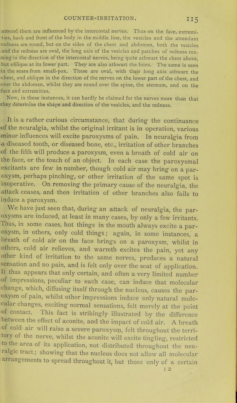 •around them are influenced by the intercostal nerves. Thus on the face, extremi- ties, back and front of the body in the middle line, the vesicles and the attendant iredness are round, but on the sides of the chest and abdomen, both the vesicles and the redness are oval, the long axis of the vesicles and patches of redness run- ning in the direction of the intercostal nerves, being quite athwart the chest above, but oblique at its lower part. They are also athwart the loins. The same is seen in the scars from small-pox. These are oval, with their long axis athwart the •chest, and oblique in the direction of the nerves on the lower part of the chest, and ■over the abdomen, whilst they are round over the spine, the sternum, and on the face and extremities. Now, in these instances, it can hardly be claimed for the nerves more than that they determine the shape and direction of the vesicles, and the redness. It is a rather curious circumstance, that during- the continuance of the neuralgia, whilst the original irritant is in operation, various minor influences will excite paroxysms of pain. In neuralgia from a diseased tooth, or diseased bone, etc., irritation of other branches of the fifth will produce a paroxysm, even a breath of cold air on the face, or the touch of an object. In each case the paroxysmal excitants are few in number, though cold air may bring- on a par- oxysm, perhaps pinching, or other irritation of the same spot is inoperative. On removing the primary cause of the neuralgia, the attack ceases, and then irritation of other branches also fails to induce a paroxysm. We have just seen that, during an attack of neuralgia, the par- oxysms are induced, at least in many cases, by only a few irritants. Thus, in some cases, hot things in the mouth always excite a par- oxysm, in others, only cold things; again, in some instances, a breath of cold air on the face brings on a paroxysm, whilst in others, cold air relieves, and warmth excites the pain, yet any other kind of irritaition to the same nerves, produces a natural sensation and no pain, and is felt only over the seat of application. It thus appears that only certain, and often a very limited number of impressions, peculiar to each case, can induce that molecular change, which, diffusing itself through the nucleus, causes the par- oxysm of pain, whilst other impressions induce only natural mole- cular changes, exciting normal sensations, felt merely at the point of contact. This fact is strikingly illustrated by the difference between the effect of aconite, and the impact of cold air. A breath of cold air will raise a severe paroxysm, felt throughout the terri- tory of the nerve, whilst the aconite will excite tingling, restricted to the area of its application, not distributed throughout the neu- ralgic tract; showing that the nucleus does not allow all molecular arrangements to spread throughout it, but those only of a certain 1 2