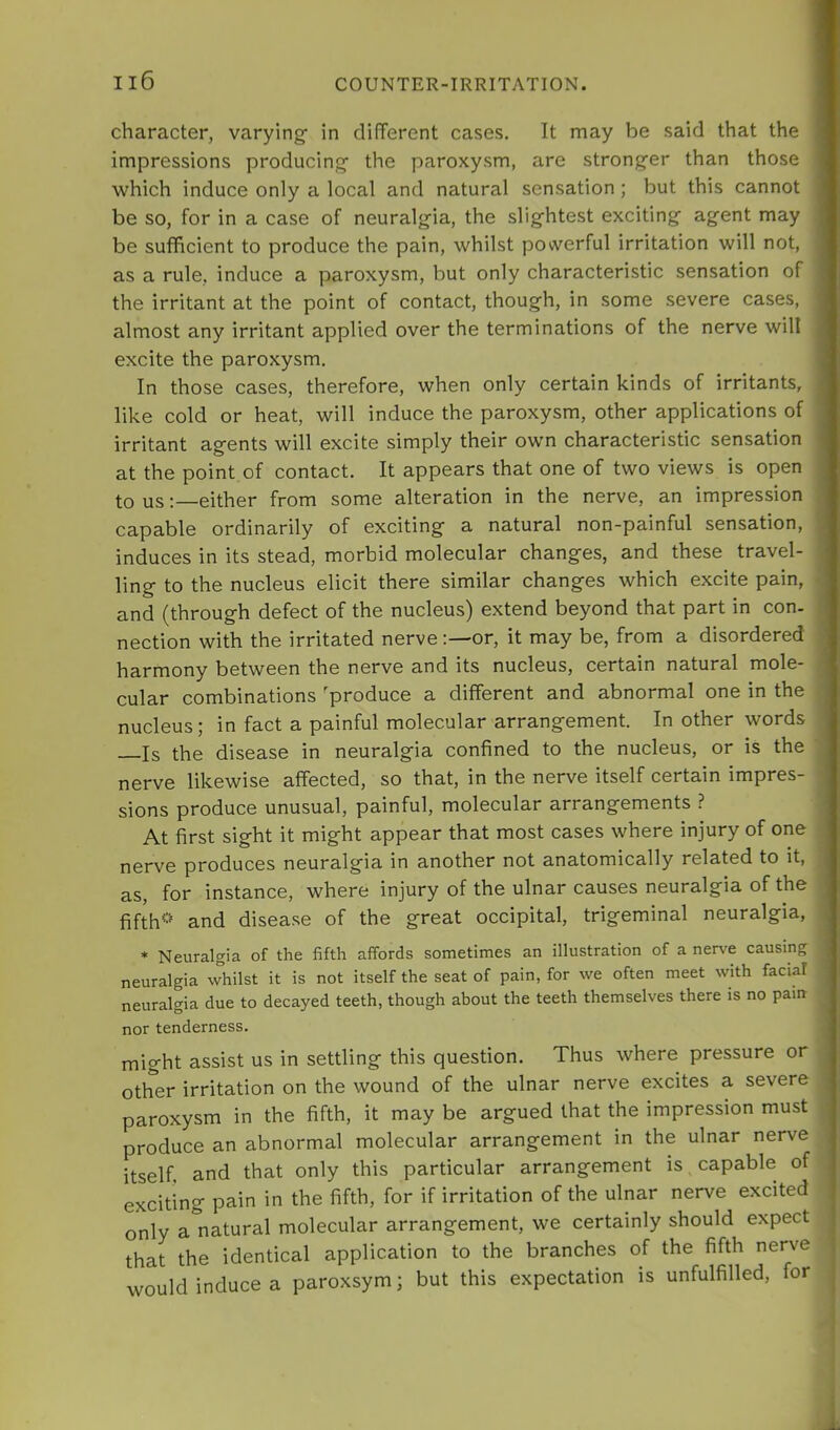 character, varying- in different cases. It may be said that the impressions producing- the paroxysm, are strong-er than those ■which induce only a local and natural sensation ; but this cannot be so, for in a case of neuralg-ia, the slig-htest exciting- agent may be sufficient to produce the pain, whilst powerful irritation will not, as a rule, induce a paroxysm, but only characteristic sensation of the irritant at the point of contact, though, in some severe cases, almost any irritant applied over the terminations of the nerve will excite the paroxysm. In those cases, therefore, when only certain kinds of irritants, like cold or heat, will induce the paroxysm, other applications of irritant agents will excite simply their own characteristic sensation at the point of contact. It appears that one of two views is open to us: either from some alteration in the nerve, an impression capable ordinarily of exciting a natural non-painful sensation, induces in its stead, morbid molecular changes, and these travel- lino- to the nucleus elicit there similar changes which excite pain, and (through defect of the nucleus) extend beyond that part in con- nection with the irritated nerveor, it may be, from a disordered harmony between the nerve and its nucleus, certain natural mole- cular combinations 'produce a different and abnormal one in the nucleus; in fact a painful molecular arrangement. In other words Is the disease in neuralgia confined to the nucleus, or is the nerve likewise affected, so that, in the nerve itself certain impres- sions produce unusual, painful, molecular arrangements ? At first sight it might appear that most cases where injury of one nerve produces neuralgia in another not anatomically related to it, as, for instance, where injury of the ulnar causes neuralgia of the fifth’-' and disease of the great occipital, trigeminal neuralgia, * Neuralgia of the fifth affords sometimes an illustration of a nerve causing neuralgia -whilst it is not itself the seat of pain, for -ive often meet with facial neuralgia due to decayed teeth, though about the teeth themselves there is no pain nor tenderness. might assist us in settling this question. Thus where pressure or other irritation on the wound of the ulnar nerve excites a severe paroxysm in the fifth, it may be argued that the impression must produce an abnormal molecular arrangement in the ulnar nerve itself and that only this particular arrangement is capable of exciting pain in the fifth, for if irritation of the ulnar nerve excited only a natural molecular arrangement, we certainly should expect that the identical application to the branches of the fifth nerve would induce a paroxsym; but this expectation is unfulfilled, for