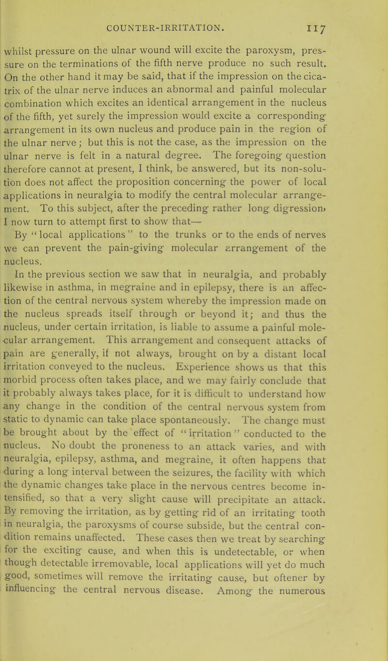 whilst pressure on the ulnar wound will excite the paroxysm, pres- sure on the terminations of the fifth nerve produce no such result. On the other hand it may be said, that if the impression on the cica- trix of the ulnar nerve induces an abnormal and painful molecular combination which excites an identical arrangement in the nucleus of the fifth, yet surely the impression would excite a corresponding arrangement in its own nucleus and produce pain in the region of the ulnar nerve ; but this is not the case, as the impression on the ulnar nerve is felt in a natural degree. The foregoing question therefore cannot at present, I think, be answered, but its non-solu- tion does not affect the proposition concerning the power of local applications in neuralgia to modify the central molecular arrange- ment. To this subject, after the preceding rather long digression* I now turn to attempt first to show that— By “local applications” to the trunks or to the ends of nerves we can prevent the pain-giving molecular arrangement of the nucleus. In the previous section we saw that in neuralgia, and probably likewise in asthma, in megraine and in epilepsy, there is an affec- tion of the central nervous system whereby the impression made on the nucleus spreads itself through or beyond it; and thus the nucleus, under certain irritation, is liable to assume a painful mole- cular arrangement. This arrangement and consequent attacks of pain are generally, if not always, brought on by a distant local irritation conveyed to the nucleus. Experience shows us that this morbid process often takes place, and we may fairly conclude that it probably always takes place, for it is difficult to understand how any change in the condition of the central nervous system from static to dynamic can take place spontaneously. The change must be brought about by the effect of “ irritation ” conducted to the nucleus. No doubt the proneness to an attack varies, and with neuralgia, epilepsy, asthma, and megraine, it often happens that during a long interval between the seizures, the facility with which the dynamic changes take place in the nervous centres become in- tensified, so that a very slight cause will precipitate an attack. By removing the irritation, as by getting' rid of an irritating tooth in neuralgia, the paroxysms of course subside, but the central con- dition remains unaffected. These cases then we treat by searching for the exciting cause, and when this is undetectable, or when though detectable irremovable, local applications will yet do much good, sometimes will remove the irritating cause, but oftener by influencing the central nervous disease. Among the numerous