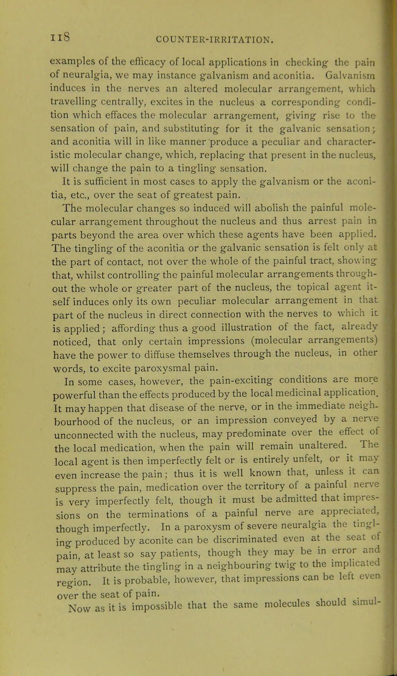 examples of the eflicacy of local applications in checking' the pain of neuralgia, we may instance galvanism and aconitia. Galvanism induces in the nerves an altered molecular arrangement, which travelling centrally, excites in the nucleus a corresponding condi- tion which effaces the molecular arrangement, giving rise to the sensation of pain, and substituting for it the galvanic sensation; and aconitia will in like manner produce a peculiar and character- istic molecular change, which, replacing that present in the nucleus, will change the pain to a tingling sensation. It is sufficient in most cases to apply the galvanism or the aconi- tia, etc., over the seat of greatest pain. The molecular changes so induced will abolish the painful mole- cular arrangement throughout the nucleus and thus arrest pain in parts beyond the area over which these agents have been applied. The tingling of the aconitia or the galvanic sensation is felt only at the part of contact, not over the whole of the painful tract, showing that, whilst controlling the painful molecular arrangements through- out the whole or greater part of the nucleus, the topical agent it- self induces only its own peculiar molecular arrangement in that part of the nucleus in direct connection with the nerves to which it is applied; affording thus a good illustration of the fact, already noticed, that only certain impressions (molecular arrangements) have the power to diffuse themselves through the nucleus, in other words, to excite paroxysmal pain. In some cases, however, the pain-exciting conditions are more powerful than the effects produced by the local medicinal application. It may happen that disease of the nerve, or in the immediate neigh- bourhood of the nucleus, or an impression conveyed by a nerve unconnected with the nucleus, may predominate over the effect of the local medication, when the pain will remain unaltered. The local agent is then imperfectly felt or is entirely unfelt, or it ma> even increase the pain; thus it is well known that, unless it can suppress the pain, medication over the territory of a painful nerve is very imperfectly felt, though it must be admitted that impres- sions on the terminations of a painful nerve are appreciated, though imperfectly. In a paroxysm of severe neuralgia the tingl- ing- produced by aconite can be discriminated even at the seat of pain, at least so say patients, though they may be in error and may attribute the tingling in a neighbouring twig to the implicated region. It is probable, however, that impressions can be left even over the seat of pain. , u • i Now as it is impossible that the same molecules should simul-