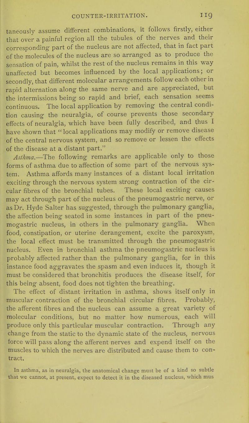 taneously assume different combinations, it follows firstly, either that over a painful reg’ion all the tubules of the nerves and their corresponding part of the nucleus are not affected, that in fact part of the molecules of the nucleus are so arranged as to produce the sensation of pain, whilst the rest of the nucleus remains in this way unaffected but becomes influenced by the local applications; or secondly, that different molecular arrangements follow each other in rapid alternation along the same nerve and are appreciated, but the intermissions being so rapid and brief, each sensation seems continuous. The local application by removing the central condi- tion causing the neuralgia, of course prevents those secondary effects of neuralgia, which have been fully described, and thus I have shown that “local applications may modify or remove disease of the central nervous system, and so remove or lessen the effects of the disease at a distant part.” Asthma.—The following remarks are applicable only to those forms of asthma due to affection of some part of the nervous sys- tem. Asthma affords many instances of a distant local irritation exciting through the nervous system strong contraction of the cir- cular fibres of the bronchial tubes. These local exciting causes may act through part of the nucleus of the pneumogastric nerve, or as Dr. Hyde Salter has suggested, through the pulmonary ganglia, the affection being seated in some instances in part of the pneu- mogastric nucleus, in others in the pulmonary ganglia. When food, constipation, or uterine derangement, excite the paroxysm, the local effect must be transmitted through the pneumogastric nucleus. Even in bronchial asthma the pneumogastric nucleus is probably affected rather than the pulmonary ganglia, for in this instance food aggravates the spasm and even induces it, though it must be considered that bronchitis produces the disease itself, for this being absent, food does not tighten the breathing. The effect of distant irritation in asthma, shows itself only in muscular contraction of the bronchial circular fibres. Probably, the afferent fibres and the nucleus can assume a great variety of molecular conditions, but no matter how numerous, each will produce only this particular muscular contraction. Through any change from the static to the dynamic state of the nucleus, nervous force will pass along the afferent nerves and expend itself on the muscles to which the nerves are distributed and cause them to con- tract. In asthma, as in neuralgia, the anatomical change must be of a kind so subtle that we cannot, at present, expect to detect it in the diseased nucleus, which mus