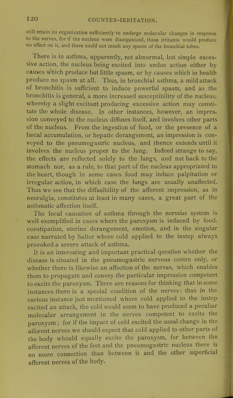 still retain its organization sufficiently to undergo molecular changes in response to the nerves, for if the nucleus were disorganized, these irritants would produce no effect on it, and there could not result any spasm of the bronchial tubes. There is in asthma, apparently, not abnormal, but simple exces- sive action, the nucleus being’ excited into undue action either by causes which produce but little spasm, or by causes which in health produce no spasm at all. Thus, in bronchial asthma, a mild attack of bronchitis is sufficient to induce powerful spasm, and as the bronchitis is general, a more increased susceptibility of the nucleus, whereby a slight excitant producing excessive action may consti- tute the whole disease. In other instances, however, an impres- sion conveyed to the nucleus diffuses itself, and involves other parts of the nucleus. From the ingestion of food, or the presence of a faecal accumulation, or hepatic derangement, an impression is con- veyed to the pneumogastric nucleus, and thence extends until it involves the nucleus proper to the lung. Indeed strange to say, the effects are reflected solely to the lungs, and not back to the stomach nor, as a rule, to that part of the nucleus appropriated to the heart, though in some cases food may induce palpitation or irregular action, in which case the lungs are usually unaffected. Thus we see that the diffusibility of the afferent impression, as in neuralgia, constitutes at least in many cases, a great part of the asthmatic affection itself. The local causation of asthma through the nervous system is well exemplified in cases where the paroxysm is induced by food, constipation, uterine derangement, emotion, and in the singular case narrated by Salter where cold applied to the instep always provoked a severe attack of asthma. It is an interesting and important practical question whether the disease is situated in the pneumogastric nervous centre only, or whether there is likewise an affection of the nerves, which enables them to propagate and convey the particular impression competent to excite the paroxysm. There are reasons for thinking that in some instances there is a special condition of the nerves: thus in the curious instance just mentioned where cold applied to the instep excited an attack, the cold would seem to have produced a peculiar molecular arrangement in the nerves competent to excite the paroxysm ; for if the impact of cold excited the usual change in the afferent nerves we should expect that cold applied to other parts of the body whould equally excite the paroxysm, for between the afferent nerves of the feet and the pneumogastric nucleus there is no more connection than between it and the other superficial afferent nerves of the body.