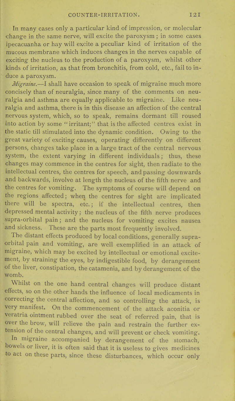 In many cases only a particular kind of impression, or molecular change in the same nerve, will excite the paroxysm; in some cases ipecacuanha or hay will excite a peculiar kind of irritation of the mucous membrane which induces changes in the nerves capable of exciting the nucleus to the production of a paroxysm, whilst other kinds of irritation, as that from bronchitis, from cold, etc., fail to in- duce a paroxysm. Migraine.—I shall have occasion to speak of migraine much more concisely than of neuralgia, since many of the comments on neu- ralgia and asthma are equally applicable to migraine. Like neu- ralgia and asthma, there is in this disease an affection of the central nervous system, which, so to speak, remains dormant till roused into action by some “irritant;” that is the affected centres exist in the static till stimulated into the dynamic condition. Owing to the great variety of exciting causes, operating differently on different persons, changes take place in a large tract of the central nervous system, the extent varying in different individuals; thus, these changes may commence in the centres for sight, then radiate to the intellectual centres, the centres for speech, and passing downwards a.nd backwards, involve at length the nucleus of the fifth nerve and the centres for vomiting. The symptoms of course will depend on the regions affected; when the centres for sight are implicated there will be spectra, etc.; if the intellectual centres, then depressed mental activity; the nucleus of the fifth nerve produces supra-orbital pain; and the nucleus for vomiting excites nausea and sickness. These are the parts most frequently involved. The distant effects produced by local conditions, generally supra- orbital pain and vomiting, are well exemplified in an attack of migraine, which may be excited by intellectual or emotional excite- ment, by straining the eyes, by indigestible food, by derangement of the liver, constipation, the catamenia, and by derangement of the womb. Whilst on the one hand central changes will produce distant effects, so on the other hands the influence of local medicaments in correcting the central affection, and so controlling the attack, is very manifest. On the commencement of the attack aconitia or veratria ointment rubbed over the seat of referred pain, that is over the brow, will relieve the pain and restrain the further ex- tension of the central changes, and will prevent or check vomiting. In migraine accompanied by derangement of the stomach, bowels or liver, it is often said that it is useless to gives medicines to act on these parts, since these disturbances, which occur only