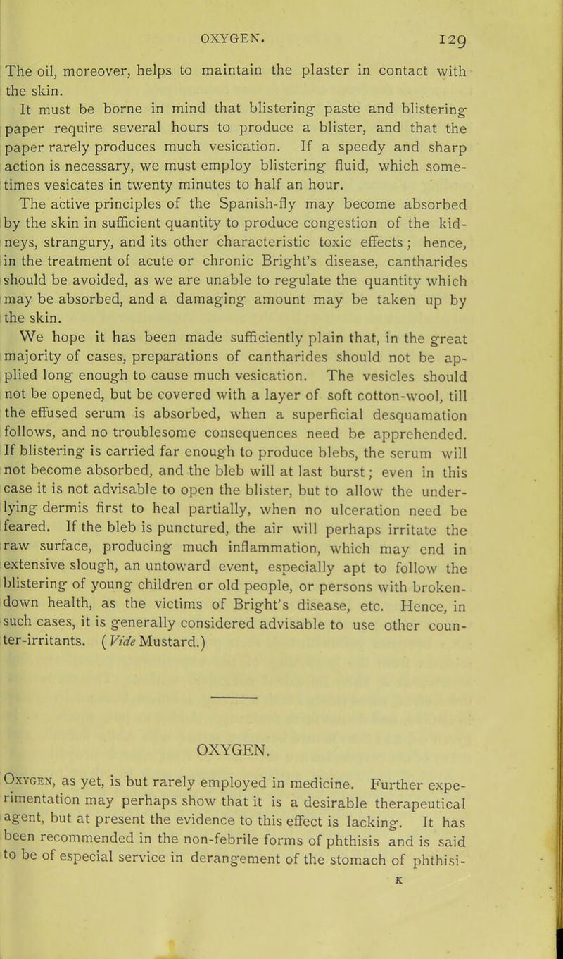 OXYGEN. I2Q The oil, moreover, helps to maintain the plaster in contact with the skin. It must be borne in mind that blistering- paste and blistering- paper require several hours to produce a blister, and that the paper rarely produces much vesication. If a speedy and sharp action is necessary, we must employ blistering- fluid, which some- times vesicates in twenty minutes to half an hour. The active principles of the Spanish-fly may become absorbed by the skin in sufficient quantity to produce cong-estion of the kid- neys, strangury, and its other characteristic toxic effects; hence, in the treatment of acute or chronic Bright’s disease, cantharides should be avoided, as we are unable to regulate the quantity which may be absorbed, and a damaging amount may be taken up by the skin. We hope it has been made sufficiently plain that, in the great majority of cases, preparations of cantharides should not be ap- plied long enough to cause much vesication. The vesicles should not be opened, but be covered with a layer of soft cotton-wool, till the effused serum is absorbed, when a superficial desquamation follows, and no troublesome consequences need be apprehended. If blistering is carried far enough to produce blebs, the serum will not become absorbed, and the bleb will at last burst; even in this case it is not advisable to open the blister, but to allow the under- lying dermis first to heal partially, when no ulceration need be feared. If the bleb is punctured, the air will perhaps irritate the raw surface, producing much inflammation, which may end in extensive slough, an untoward event, especially apt to follow the blistering of young children or old people, or persons with broken- down health, as the victims of Bright’s disease, etc. Hence, in such cases, it is generally considered advisable to use other coun- ter-irritants. (Vide Mustard.) OXYGEN. Oxygen, as yet, is but rarely employed in medicine. Further expe- rimentation may perhaps show that it is a desirable therapeutical agent, but at present the evidence to this effect is lacking. It has been recommended in the non-febrile forms of phthisis and is said to be of especial service in derangement of the stomach of phthisi- K