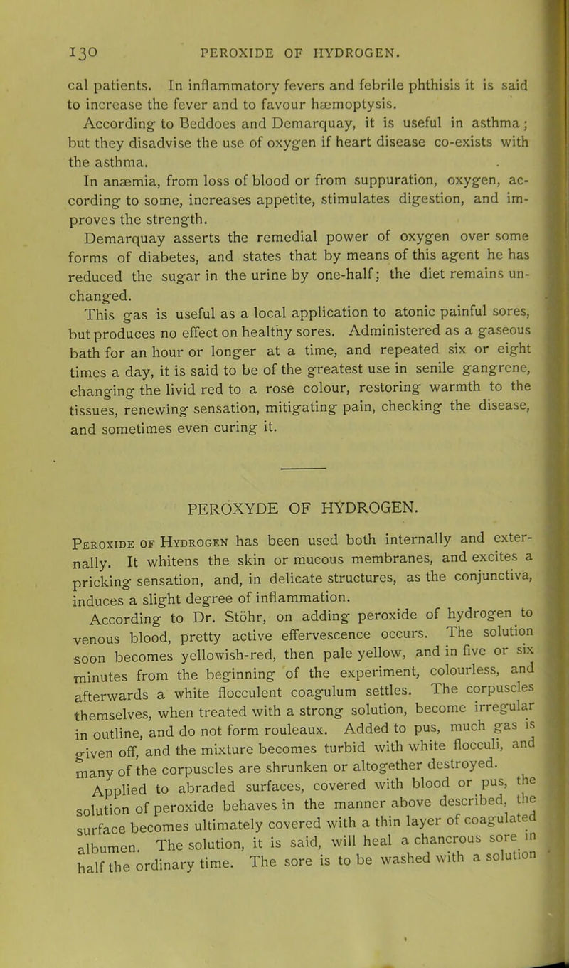 cal patients. In inflammatory fevers and febrile phthisis it is said to increase the fever and to favour haemoptysis. According- to Beddoes and Demarquay, it is useful in asthma; but they disadvise the use of oxygen if heart disease co-exists with the asthma. In anaemia, from loss of blood or from suppuration, oxygen, ac- cording- to some, increases appetite, stimulates dig-estion, and im- proves the strength. Demarquay asserts the remedial power of oxygen over some forms of diabetes, and states that by means of this agent he has reduced the sugar in the urine by one-half; the diet remains un- changed. This gas is useful as a local application to atonic painful sores, but produces no effect on healthy sores. Administered as a gaseous bath for an hour or longer at a time, and repeated six or eight times a day, it is said to be of the greatest use in senile gangrene, changing the livid red to a rose colour, restoring warmth to the tissues, renewing sensation, mitigating pain, checking the disease, and sometimes even curing it. PEROXYDE OF HYDROGEN. Peroxide of Hydrogen has been used both internally and exter- nally. It whitens the skin or mucous membranes, and excites a pricking sensation, and, in delicate structures, as the conjunctiva, induces a slight degree of inflammation. According to Dr. Stohr, on adding peroxide of hydrogen to venous blood, pretty active effervescence occurs. The solution soon becomes yellowish-red, then pale yellow, and in five or six minutes from the beginning of the experiment, colourless, and afterwards a white flocculent coagulum settles. The corpuscles themselves, when treated with a strong solution, become irregular in outline, and do not form rouleaux. Added to pus, much gas is given off, and the mixture becomes turbid with white flocculi, and many of the corpuscles are shrunken or altogether destroyed. Applied to abraded surfaces, covered with blood or pus, the solution of peroxide behaves in the manner above described, the surface becomes ultimately covered with a thin layer of coagulate albumen The solution, it is said, will heal a chancrous sore m half the ordinary time. The sore is to be washed with a solution