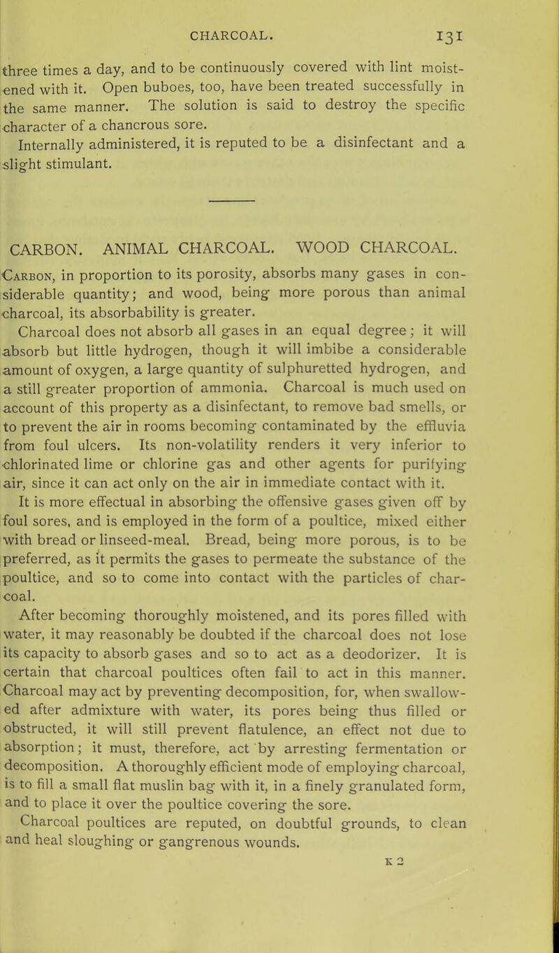 three times a day, and to be continuously covered with lint moist- ened with it. Open buboes, too, have been treated successfully in the same manner. The solution is said to destroy the specific character of a chancrous sore. Internally administered, it is reputed to be a disinfectant and a slight stimulant. CARBON. ANIMAL CHARCOAL. WOOD CHARCOAL. Carbon, in proportion to its porosity, absorbs many gases in con- siderable quantity; and wood, being more porous than animal charcoal, its absorbability is greater. Charcoal does not absorb all gases in an equal degree; it will absorb but little hydrogen, though it will imbibe a considerable amount of oxygen, a large quantity of sulphuretted hydrogen, and a still greater proportion of ammonia. Charcoal is much used on account of this property as a disinfectant, to remove bad smells, or to prevent the air in rooms becoming contaminated by the effluvia from foul ulcers. Its non-volatility renders it very inferior to •chlorinated lime or chlorine gas and other agents for purifying air, since it can act only on the air in immediate contact with it. It is more effectual in absorbing the offensive gases given off by foul sores, and is employed in the form of a poultice, mixed either with bread or linseed-meal. Bread, being more porous, is to be preferred, as it permits the gases to permeate the substance of the poultice, and so to come into contact with the particles of char- coal. After becoming thoroughly moistened, and its pores filled with water, it may reasonably be doubted if the charcoal does not lose its capacity to absorb gases and so to act as a deodorizer. It is certain that charcoal poultices often fail to act in this manner. Charcoal may act by preventing decomposition, for, when swallow- ed after admixture with water, its pores being thus filled or obstructed, it will still prevent flatulence, an effect not due to absorption; it must, therefore, act by arresting fermentation or decomposition. A thoroughly efficient mode of employing charcoal, is to fill a small flat muslin bag with it, in a finely granulated form, and to place it over the poultice covering the sore. Charcoal poultices are reputed, on doubtful grounds, to clean and heal sloughing or gangrenous wounds. K 2