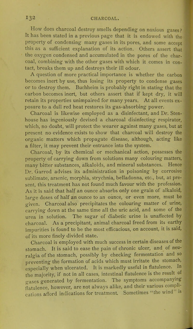 I low does charcoal destroy smells depending on noxious gases? It has been stated in a previous page that it is endowed with the property of condensing many gases in its pores, and some accept this as a sufficient explanation of its action. Others assert that the oxygen condensed and accumulated in the pores of the char- coal, combining with the other gases with which it comes in con- tact, breaks them up and destroys their ill odour. A question of more practical importance is whether the carbon becomes inert by use, thus losing its property to condense gases or to destroy them. Buchheim is probably right in stating that the carbon becomes inert, but others assert that if kept dry, it will retain its properties unimpaired for many years. At all events ex- posure to a dull red heat restores its gas-absorbing power. Charcoal is likewise employed as a disinfectant, and Dr. Sten- house has ingeniously devised a charcoal disinfecting respirator, which, no doubt, will protect the wearer against many gases, but at present no evidence exists to show that charcoal will destroy the organic matters which propagate disease, although, acting like a filter, it may prevent their entrance into the system. Charcoal, by its chemical or mechanical action, possesses the property of carrying down from solutions many colouring matters, many bitter substances, alkaloids, and mineral substances. Hence Dr. Garrod advises its administration in poisoning by corrosive sublimate, arsenic, morphia, strychnia, belladonna, etc., but, at pre- sent, this treatment has not found much favour with the profession. As it is said that half an ounce absorbs only one grain of alkaloid, large doses of half an ounce to an ounce, or even more, must be given. Charcoal also precipitates the colouring matter of urine, carrying down at the same time all the uric acid, and some of the urea in solution. The sugar of diabetic urine is unaffected by charcoal. As a precipitant, animal charcoal freed from its earthy impurities is found to be the most efficacious, on account, it is said, of its more finely divided state. Charcoal is employed with much success in certain diseases of the stomach. It is said to ease the pain of chronic ulcer, and of neu- ralgia of the stomach, possibly by checking fermentation and so preventing the formation of acids which must irritate the stomach, especially when ulcerated. It is markedly useful in flatulence. In the majority, if not in all cases, intestinal flatulence is the result of ''•ases generated by fermentation. The symptoms accompanying flatulence, however, are not always alike, and their various compli- cations afford indications for treatment. Sometimes “the wind” is