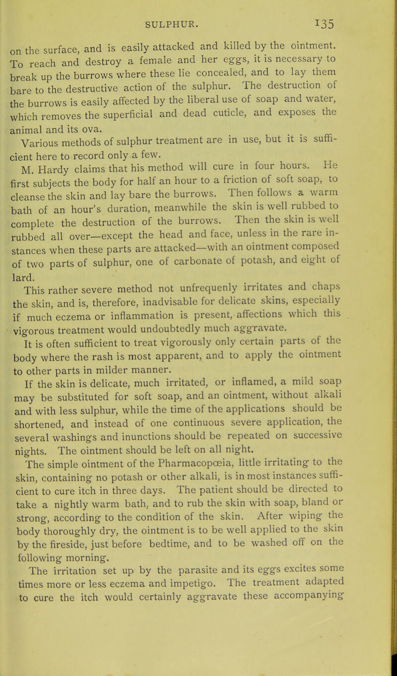 on the surface, and is easily attacked and killed by the ointment. To reach and destroy a female and her eg-gs, it is necessary to break up the burrows where these lie concealed, and to lay them bare to the destructive action of the sulphur. The destruction of the burrows is easily affected by the liberal use of soap and water, which removes the superficial and dead cuticle, and exposes the animal and its ova. Various methods of sulphur treatment are in use, but it is suffi- cient here to record only a few. M. Hardy claims that his method will cure in four hours. He first subjects the body for half an hour to a friction of soft soap, to cleanse the skin and lay bare the burrows. Then follows a warm bath of an hour’s duration, meanwhile the skin is well rubbed to complete the destruction of the burrows. Then the skin is well rubbed all over—except the head and face, unless in the rare in- stances when these parts are attacked—with an ointment composed of two parts of sulphur, one of carbonate of potash, and eight of lard. This rather severe method not unfrequenly irritates and chaps the skin, and is, therefore, inadvisable for delicate skins, especially if much eczema or inflammation is present, affections which this vigorous treatment would undoubtedly much aggravate. It is often sufficient to treat vigorously only certain parts of the body where the rash is most apparent, and to apply the ointment to other parts in milder manner. If the skin is delicate, much irritated, or inflamed, a mild soap may be substituted for soft soap, and an ointment, without alkali and with less sulphur, while the time of the applications should be shortened, and instead of one continuous severe application, the several washings and inunctions should be repeated on successive nights. The ointment should be left on all night. The simple ointment of the Pharmacopoeia, little irritating to the skin, containing no potash or other alkali, is in most instances suffi- cient to cure itch in three days. The patient should be directed to take a nightly warm bath, and to rub the skin with soap, bland or strong, according to the condition of the skin. After wiping the body thoroughly dry, the ointment is to be well applied to the skin by the fireside, just before bedtime, and to be washed off on the following morning. The irritation set up by the parasite and its eggs excites some times more or less eczema and impetigo. The treatment adapted to cure the itch would certainly aggravate these accompanying