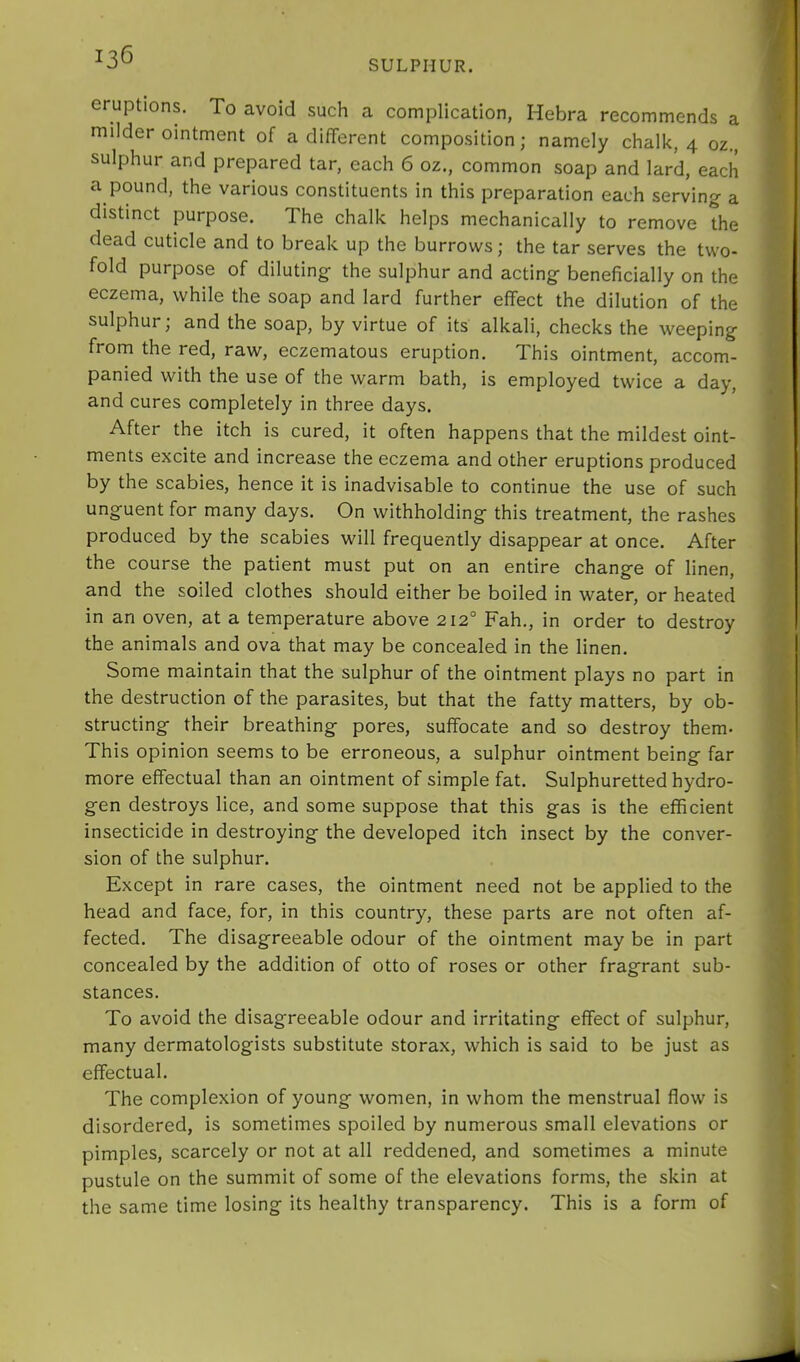 SULPHUR. eruptions. To avoid such a complication, Hebra recommends a milder ointment of a different composition; namely chalk, 4 oz., sulphur and prepared tar, each 6 oz., common soap and lard, each a pound, the various constituents in this preparation each serving a distinct purpose. The chalk helps mechanically to remove the dead cuticle and to break up the burrows; the tar serves the two- fold purpose of diluting the sulphur and acting beneficially on the eczema, while the soap and lard further effect the dilution of the sulphur; and the soap, by virtue of its alkali, checks the weeping from the red, raw, eczematous eruption. This ointment, accom- panied with the use of the warm bath, is employed twice a day, and cures completely in three days. After the itch is cured, it often happens that the mildest oint- ments excite and increase the eczema and other eruptions produced by the scabies, hence it is inadvisable to continue the use of such unguent for many days. On withholding this treatment, the rashes produced by the scabies will frequently disappear at once. After the course the patient must put on an entire change of linen, and the soiled clothes should either be boiled in water, or heated in an oven, at a temperature above 212° Fah,, in order to destroy the animals and ova that may be concealed in the linen. Some maintain that the sulphur of the ointment plays no part in the destruction of the parasites, but that the fatty matters, by ob- structing their breathing pores, suffocate and so destroy them- This opinion seems to be erroneous, a sulphur ointment being far more effectual than an ointment of simple fat. Sulphuretted hydro- gen destroys lice, and some suppose that this gas is the efficient insecticide in destroying the developed itch insect by the conver- sion of the sulphur. Except in rare cases, the ointment need not be applied to the head and face, for, in this country, these parts are not often af- fected, The disagreeable odour of the ointment may be in part concealed by the addition of otto of roses or other fragrant sub- stances. To avoid the disagreeable odour and irritating effect of sulphur, many dermatologists substitute storax, which is said to be just as effectual. The complexion of young women, in whom the menstrual flow is disordered, is sometimes spoiled by numerous small elevations or pimples, scarcely or not at all reddened, and sometimes a minute pustule on the summit of some of the elevations forms, the skin at the same time losing its healthy transparency. This is a form of