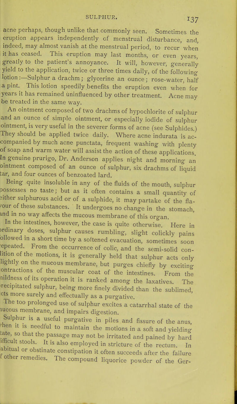 acne perhaps, though unlike that commonly seen. Sometimes the eruption appears independently of menstrual disturbance, and, indeed, may almost vanish at the menstrual period, to recur when it has ceased. This eruption may last months, or even years, greatly to the patient’s annoyance. It will, however, generally yield to the application, twice or three times daily, of the following lotion Sulphur a drachm ; glycerine an ounce ; rose-water, half a pint. This lotion speedily benefits the eruption even when for years it has remained uninfluenced by other treatment. Acne may be treated in the same way. An ointment composed of two drachms of hypochlorite of sulphur and an ounce of simple ointment, or especially iodide of sulphur ointment, is very useful in the severer forms of acne (see Sulphides.) They should be applied twice daily. Where acne indurata is ac- companied by much acne punctata, frequent washing with plenty of soap and warm water will assist the action of these applications. In genuine prurigo. Dr. Anderson applies night and morning an ointment composed of an ounce of sulphur, six drachms of liquid tar, and four ounces of benzoated lard. Being quite insoluble in any of the fluids of the mouth, sulphur possesses no taste; but as it often contains a small quantity of 2ither sulphurous acid or of a sulphide, it may partake of the fla- vour of these substances. It undergoes no change in the stomach, ind in no way affects the mucous membrane of this organ. In the intestines, however, the case is quite otherwise. Here in mdinary doses, sulphur causes rumbling, slight colickly pains ollowed in a short time by a softened evacuation, sometimes soon •epeated. From the occurrence of colic, and the semi-solid con- ition ofthe motions, it is generally held that sulphur acts only lightly on the mucous membrane, but purges chiefly by excitincr ontractions of the muscular coat of the intestines. From the nildness of Its operation it is ranked among the laxatives. The -recipitated sulphur, being more finely divided than the sublimed cts more surely and effectually as a purgative. The too prolonged use of sulphur excites a catarrhal state of the lucous membrane, and impairs digestion. Sulphur is a useful purgative in piles and fissure of the anus, 'hen It IS needful to maintain the motions in a soft and yielding ate, so that the passage may not be irritated and pained by hard imcult stools. It is also employed in stricture of the rectum. In abitual or obstinate constipation it often succeeds after the failure other remedies. The compound liquorice powder of the Ger-