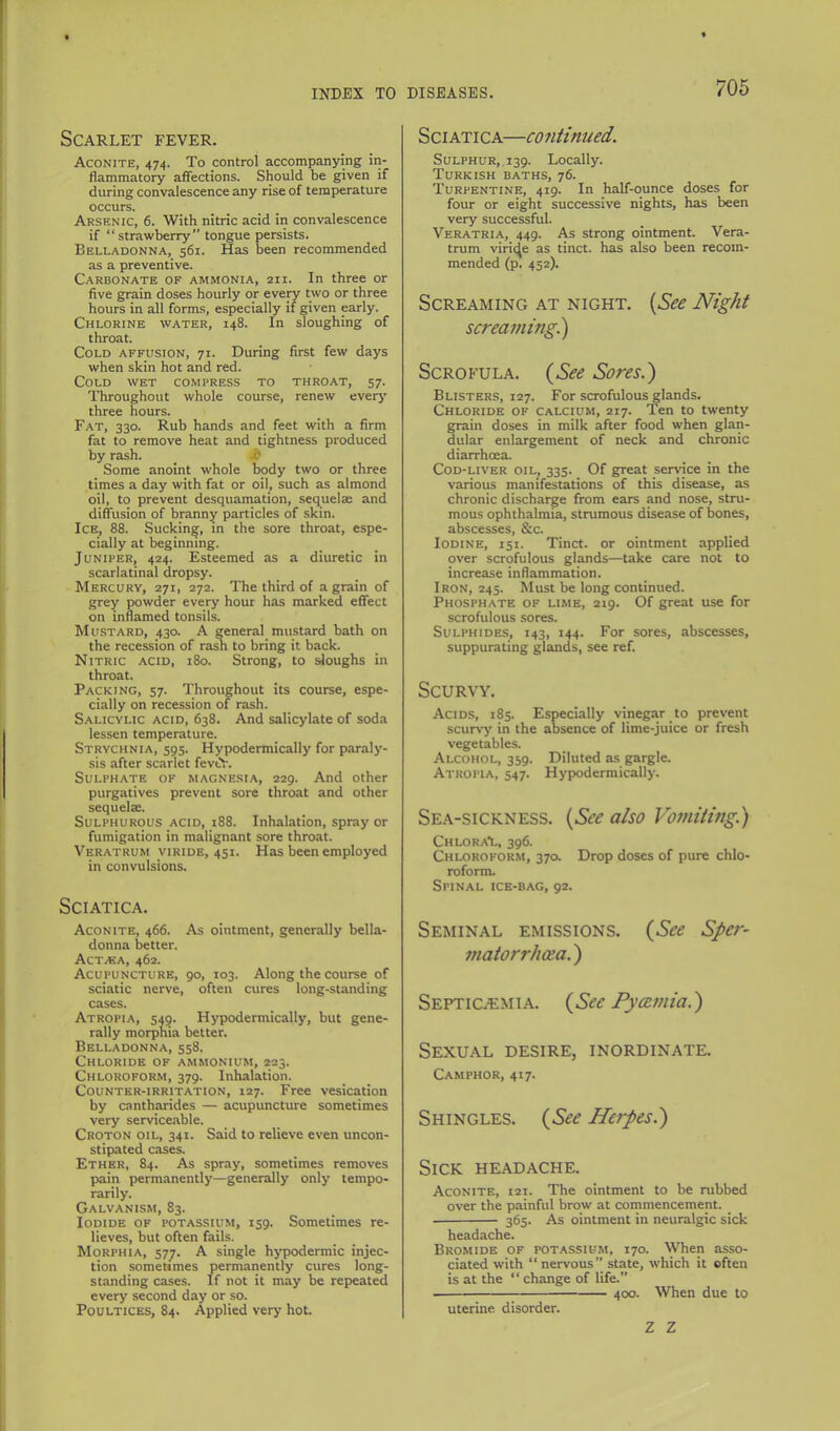 Scarlet fever. Aconite, 474. To control accompanying in- flammatory afiections. Should be given if during convalescence any rise of temperature occurs. Arsenic, 6. With nitric acid in convalescence if “strawberry” tongue persists. Belladonna, 561. Has been recommended as a preventive. Carbonate of ammonia, 211. In three or five grain doses hourly or every two or three hours in all forms, especially if given early. Chlorine water, 148. In sloughing of throat. Cold affusion, 71. During first few days when skin hot and red. Cold wet compress to throat, 57. Throughout whole course, renew ever}' three hours. Fat, 330. Rub hands and feet with a firm fat to remove heat and tightness produced by rash. ? Some anoint whole body two or three times a day with fat or oil, such as almond oil, to prevent desquamation, sequelae and diffusion of branny particles of skin. Ice, 88. Sucking, in the sore throat, espe- cially at beginning. Juniper, 424. Esteemed ais a diuretic in scarlatinal dropsy. Mercury, 271, 272. The third of a grain of grey powder every hour has marked effect on inflamed tonsils. Mustard, 430. A general mustard bath on the recession of rash to bring it back. Nitric acid, 180. Strong, to sloughs in throat. Packing, 57. Throughout its course, espe- cially on recession of rash. Salicylic acid, 638. And salicylate of soda lessen temperature. Strychnia, 595. Hypodermically for paraly- sis after scarlet fevi>. Sulphate of magnesi.a, 229. And other purgatives prevent sore throat and other sequelae. Sulphurous acid, 188. Inhalation, spray or fumigation in malignant sore throat. Veratrum viride, 451. Has been employed in convulsions. Sciatica. Aconite, 466. As ointment, generally bella- donna better. Act.ea, 462. Acupuncture, 90, 103. Along the course of sciatic nerve, often cures long-standing cases. Atropia, 54§. Hypodermically, but gene- rally morphia better. Belladonna, 558. Chloride of ammonium, 225. Chloroform, 379. Inhalation. Counter-irritation, 127. Free vesication by cantharides — acupuncture sometimes very serviceable. Croton oil, 341. Said to relieve even uncon- stipated cases. Ether, 84. As spray, sometimes removes pain permanently—generally only tempo- rarily. Galvanism, 83. Iodide of potassium, 159. Sometimes re- lieves, but often fails. Morphia, 577. A single hypodermic injec- tion sometimes permanently cures long- standing cases. If not it may be repeated every second day or so. Poultices, 84. Applied very hot. Sciatica—co?itinued. Sulphur,. 139. Locally. Turkish baths, 76. Turpentine, 419. In half-ounce doses for four or eight successive nights, has been very successful. Veratria, 449. As strong ointment. Vera- trum viric^e as tinct. has also been recom- mended (p. 452). Screaming at night. {See Night screamingi) Scrofula. {^See Soresi) Blisters, 127. For scrofulous glands. Chloride of calcium, 217. Ten to twenty grain doses in milk after food when glan- dular enlargement of neck and chronic diarrhoea. Cod-liver oil, 335. Of great service in the various manifestations of this disease, as chronic discharge from ears and nose, stru- mous ophthalmia, strumous disease of bones, abscesses, &c. Iodine, 151. Tinct. or ointment applied over scrofulous glands—take care not to increase inflammation. Iron, 245. Must be long continued. Phosphate of lime, 219. Of great use for scrofulous sores. Sulphides, 143, 144. For sores, abscesses, suppurating glands, see ref. Scurvy. Acids, 185. Especially vinegar to prevent scurv-y in the absence of lime-juice or fresh vegetables. Alcohol, 359. Diluted as gargle. Atropia, 547. Hypodermically. Sea-sickness. {See also Vomiting) Chloral, 396. Chloroform, 37a Drop doses of pure chlo- roform. Spinal ice-bag, 92. Seminal emissions. (See Sper~ matorrhcea.) Septicaemia. (See Pycemia.) Sexual desire, inordinate. Camphor, 417. Shingles. (See Herpes.) Sick headache. Aconite, 121. The ointment to be rubbed over the painful brow at commencement. 365. As ointment in neuralgic sick headache. Bromide of potassium, 170. When asso- ciated with “ nervous” state, which it often is at the “ change of life.” 400. When due to uterine disorder. Z Z