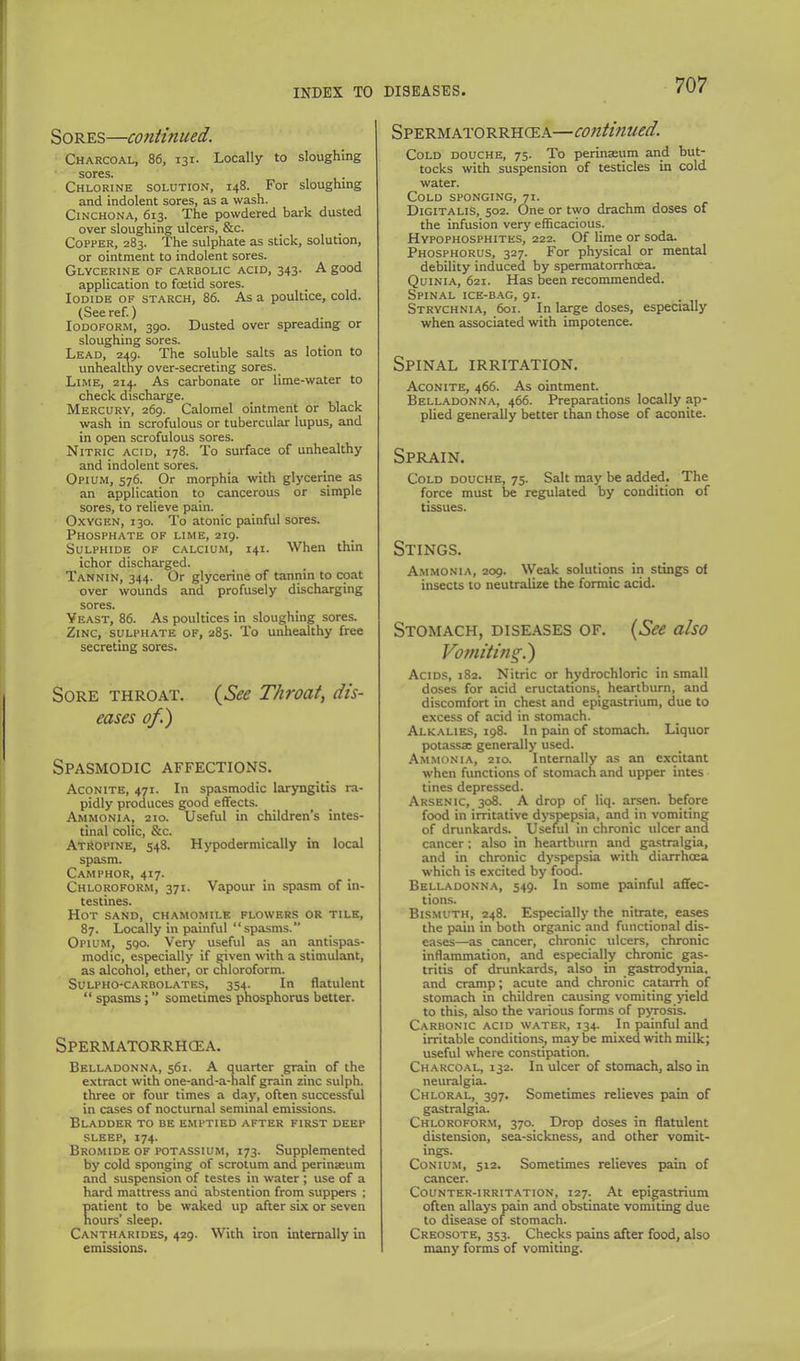 Sores—continued. Charcoal, 86, 131. Locally to sloughing sores. Chlorine solution, 148. For sloughing and indolent sores, as a wash. Cinchona, 613. The powdered bark dusted over sloughing ulcers, &c. Copper, 283. The sulphate as stick, solution, or ointment to indolent sores. Glycerine of carbolic acid, 343. A good application to foetid sores. Iodide of starch, 86. As a poultice, cold. (See ref.) Iodoform, 390. Dusted over spreading or sloughing sores. Lead, 249. The soluble salts as lotion to unhealthy over-secreting sores. Lime, 21^ As carbonate or lime-water to check discharge. Mercury, 269. Calomel ointment or black wash in scrofulous or tubercular lupus, and in open scrofulous sores. Nitric acid, 178. To surface of unhealthy and indolent sores. Opium, 576. Or morphia with glycerine as an application to cancerous or simple sores, to relieve pain. Oxygen, 130. To atonic painful sores. Phosphate of lime, 219. Sulphide of calcium, 141. When thin ichor discharged. Tannin, 344. Or glycerine of tannin to coat over wounds and profusely discharging sores. Yeast, 86. As poultices in sloughing sores. Zinc, sulphate of, 285. To unhealthy free secreting sores. Sore throat. {See Throat, dis- eases of.) Spasmodic affections. Aconite, 471. In spasmodic laryngitis ra- pidly produces good effects. Ammonia, 210. Useful in children’s intes- tinal colic, &c. Atropine, 548. Hypodermically in local spasm. Camphor, 417. Chloroform, 371. Vapour in spasm of in- testines. Hot sand, chamomile flowers or tile, 87. Locally in painful “spasms.” Opium, 590. Very useful as an antispas- modic, especially if given with a stimulant, as alcohol, ether, or chloroform. Sulpho-carbolates, 354. In flatulent “ spasms; ” sometimes phosphorus better. Spermatorrhoea. Belladonna, 561. A quarter grain of the extract with one-and-a-half grain zinc sulph. three or four times a day, often successful in cases of nocturnal seminal emissions. Bladder to be emptied after first deep SLEEP, 174. Bromide of potassium, 173. Supplemented by cold sponging of scrotum and perinaeum and suspension of testes in water ; use of a hard mattress and abstention from suppers ; patient to be waked up after six or seven hours’ .sleep. Cantharides, 429. With iron internally in emissions. Spermatorrhoea—continued. Cold douche, 75. To perinaeum and but- tocks with suspension of testicles in cold water. Cold sponging, 71. Digitalis, 502. One or two drachm doses of the infusion very efficacious. Hypophosphites, 222. Of lime or soda. Phosphorus, 327. For physical or mental debility induced by spermatorrhoea. Quinia, 621. Has been recommended. Spinal ice-b.\g, 91. Strychnia, 6oi. In toge doses, especially when associated with impotence. Spinal irritation. Aconite, 466. As ointment. Belladonna, 466. Preparations locally ap- plied generally better than those of aconite. Sprain. Cold douche, 75. Salt may be added. The force must be regulated by condition of tissues. Stings. A.mmonia, 209. Weak solutions in stings of insects to neutralize the formic acid. Stomach, diseases of. {See also Vomiting.) Acids, 182. Nitric or hydrochloric in small doses for acid eructations, heartburn, and discomfort in chest and epigastrium, due to excess of acid in stomach. Alkalies, 198. In pain of stomach. Liquor potassae generally used. Am.monia, 210. Internally as an excitant when functions of stomach and upper intes tines depressed. Arsenic, 308. A drop of liq. arsen. before food in irritative dyspepsia, and in vomiting of drunkards. Useful in chronic ulcer and cancer: also in heartburn and ga.stralgia, and in chronic dyspiepsia with diarrhcea which is excited by food. Belladonna, 549. In some painful affec- tions. Bismuth, 248. Especially the nitrate, eases the pain in both organic and functional dis- eases—as cancer, chronic ulcers, chronic inflammation, and especialjy chronic g^- tritis of drunkards, also in gastrodynia, and cramp; acute and chronic catarrh of stomach in children causing vomiting yield to this, also the various forms of pjrosis. Carbonic acid water, 134. In painful and irritable conditions, maybe mixed with milk; useful where constipation. Charcoal, 132. In ulcer of stomach, also in neuralgia. Chloral, 397. Sometimes relieves pain of gastralgia. Chloroform, 370. Drop doses in flatulent distension, sea-sickness, and other vomit- ings. CoNiUM, 512. Sometimes relieves pain of cancer. Counter-irritation, 127. At epigastrium often allays pain and obstinate vomiting due to disease of stomach. Creosote, 353. Checks pains after food, also many forms of vomiting.