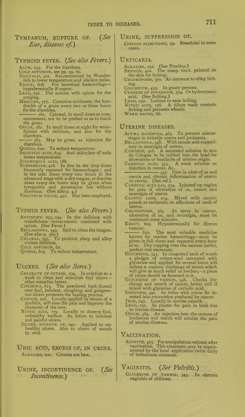 Tympanum, rupture of. (See Ear, diseases of) Typhoid fever. (See also Feversi) Alum, 239. For the diarrhoea. Cold affusion, see pp. 59, 60. Digitalis, 502. Recommended by Wunder- lich to lower temperature and slacken pulse. Ergot, 608. For intestinal haemorrhage— hypodermically if urgent. Lead, 252. The acetate with opium for the purging. Mercury, 277. Corrosive sublimate, the hun- dredth of a grain every two or three hours for the diarrhoea. ■ 282. Calomel, in small doses at com- mencement, not to be pushed so as to touch the gums. Opium, 582. _ In small doses at night for wake- fulness with delirium, and also for the diarrhoea. ■ 583. May be given as injection for diarrhoea. Quinia, 620. To reduce temperature. Salicylic acid, 633. And salicylate of soda lessen temperature. Sulphurous acid, 188. Turpentine, 418. In five to ten drop doses frequently repeated for haemorrhages; and in ten min. doses every two hours in the advanced stage with a dry tongpie, or drachm doses every six hours may be given when tympanitis and prostration but without diarrhoea. (See also p. 4.) Veratrum viride, 452. Has been employed. Typhus fever, (See also Feversl) Antimony, 293, 294. In the delirium with wakefulness—tartar-emetic combined with opium. (See Fever.) Belladonna, 549. Said to clean the tongue. (See also p. 560.) Chloral, 395. To produce sleep and allay violent delirium. Cold affusion, 62. Quinia, 615. To reduce temperature. Ulcers, (See also Sores.) Chlorate of potash, 234. In solution as a wash to clean and stimulate foul ulcers— other remedies better. Cinchona, 613. The powdered bark dusted over foul, indolent, sloughing and gangren- ous ulcers promotes the healing process. CoNlUM, 506. Locally applied by means of a poultice, will ease the pain and improve the character of the sore. Nitric acid, 179. Locally to destroy foul, unhealthy surface. As lotion to indolent and painful ulcers. Silver, nitrate of, 241. Applied to un- healthy ulcers. Also to ulcers of mouth (p. 260b Uric acid, excess of, in urine. Alkalies, 200. Citrates are best. Urine, incontinence of. (See Incontuience.) Urine, suppression of. Copious injections, 99. Beneficial in some cases. Urticaria, Alkalies, 192. (See Pruritus.) Benzoin, 422. The comp. tincL painted on the skin for itching. Chloroform, 370. As ointment to allay itch- ing. CoLCHicuM, 455. In gouty persons. Cyanide of potassium, 574. Or hydrocyanic acid. (See Itching.) Lead, 250. Lotions to ease itching. Nitric acid, 178. A dilute wash controls itching and prevents wheals. Warm baths, 66. Uterine diseases, Act.ea race.mosa, 463. To prevent miscar- riages in irritable utems and prolapsus. Belladonna, 548. With tannin and supposi- tory in neuralgia of uterus. Camphor, 416. A saturated solution in eau de Cologne to be rubbed into the head for drowsiness or headache of uterine origin. Carbolic acid, 353. A weak solution as injection in cancer, &c. 357. Pure in ulcer of os and cervix and chronic inflammation of uterus or cervix. (See ref.) Carbonic acid gas, 1^4. Injected up vagina for pain of ulceration of os, cancer and neuralgia of uterus. Caustic lime, 214. Mixed with caustic potash as escharotic in affections of neck of uterus. Chloroform, 369. As spray in cancer, ulceration of os, and neuralgia, must be continued some minutes. Ergot, 609. Hj’podermically for fibrous tumour. 6ia The most valuable medicine known for uterine haemorrhage—must be given in full doses and repeated every hour or so. Dry cupping over the sacrum useful, perfect rest necessary. Glycerine, 343. In congested neck of womb a pledget of cotton-wool saturated with glycerine and applied for several hours will induce a copious discharge of serum which will give as much relief as leeches,—a piece of twine should be fastened to it. Glycerine of tannin, 348. Checks dis- charge and stench of cancer, better still if mi.xed with glycerine of carbolic acid. Iodoform, 390. As bolus with cocoa fat in- serted into excavation produced by cancer. Iron, 247. Locally in uterine catarrh. Lead, 251. As plaster for pain in back due to uterine disease. Opium, 584. An injection into the rectum of laudanum and starch will subdue the pain of uterine diseases. Vaccination. Aconite, 475. For erysipelatous redness after vaccination. This treatment may be supple- mented by the local application twice daily of belladonna ointment. Vaginitis. (See Vulvitis.) Glycerine of tannin, 345. In chronic vaginitis of children.