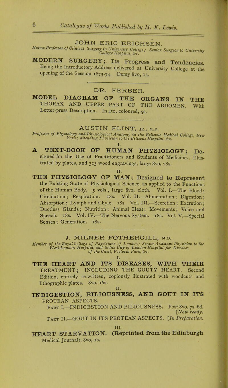 JOHN ERIC ERICHSEN. Holme Professor of Clinical Sursery in University College; Senior Surgeon to University College Hospital, &c. ^ MODERN SURGERYIts Progress and Tendencies. Being the Introductory Address delivered at University College at the opening of the Session 1873-74. Demy 8vo, is. DR. FERBER. MODEL DIAGRAM OF THE ORGANS IN THE THORAX AND UPPER PART OF THE ABDOMEN. With Letter-press Description. In 4to, coloured, 5s. AUSTIN FLINT, jr., m.d. Professor of Physiology and Physiological Anatomy in the Bellevue Medical College New York ; attending Physician to the Bellevue Hospital, &c. I. A TEXT-BOOK OP HUMAN PHYSIOLOGY; De- signed for the Use of Practitioners and Students of Medicine.. Illus- trated by plates, and 313 wood engravings, large 8vo, 28s. II. THE PHYSIOLOGY OF MAN; Designed to Represent the Existing State of Physiological Science, as applied to the Functions of the Human Body. 5 vols., large 8vo, cloth. Vol. I.—The Blood; Circulation ; Respiration. i8s. Vol. II.—Alimentation ; Digestion ; Absorption ; Lymph and Chyle. i8s. Vol. III.—Secretion ; Excretion ; Ductless Glands; Nutrition; Animal Heat; Movements; Voice and Speech. i8s. Vol. IV.—The Nervous System. i8s. Vol. V.—Special Senses; Generation. i8s. J. MILNER FOTHERGILL, m.d. Member of the Royal College of Physicians of London; Senior Assistant Physician to the West London Hospital, and to the City of London Hospital for Diseases of the Chest, Victoria Park, &c. I. THE HEART AND ITS DISEASES, WITH THEIR TREATMENT; INCLUDING THE GOUTY HEART. Second Edition, entirely re-written, copiously illustrated with woodcuts and lithographic plates. 8vo. i6s. II. INDIGESTION, BILIOUSNESS, AND GOUT IN ITS PROTEAN ASPECTS. Part I.—INDIGESTION AND BILIOUSNESS. Post 8vo, 7s. 6d. [^Novi) ready. Part II.—GOUT IN ITS PROTEAN ASPECTS. {In Preparation. III. HEART STARVATION. (Reprinted from the Edinburgh Medical Journal), 8vo, is.
