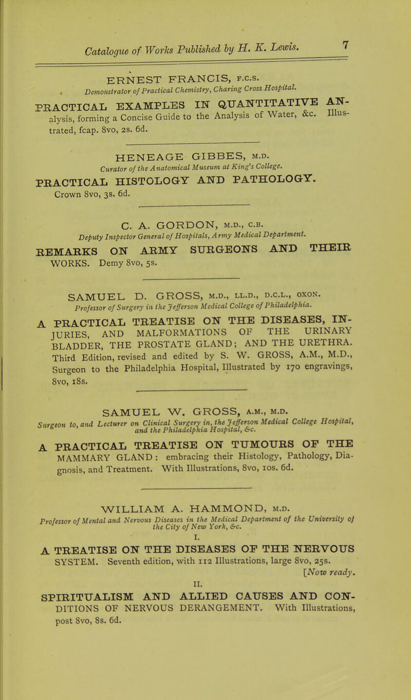 ERNEST FRANCIS, f.c.s. . Demonstrator of Practical Chemistry, Charing Cross Hospital. PEACTICAL EXAMPLES IN (JUANTITATiyE AN- alysis, forming a Concise Guide to the Analysis of Water, &c. Illus- trated, fcap. 8vo, 2S. 6d. HENEAGE GIBBES, m.d. Curator of the Anatomical Museum at King's College. PRACTICAL HISTOLOGY AND PATHOLOGY. Crown 8vo, 3s. 6d. C. A. GORDON, M.D., c.B. Deputy Inspector General of Hospitals, Army Medical Department. REMARKS ON ARMY SURGEONS AND THEIR WORKS. Demy 8vo, 5s. SAMUEL D. GROSS, m.d., ll.d., d.c.l., oxon. Professor of Surgery in the Jefferson Medical College of Philadelphia. A PRACTICAL TREATISE ON THE DISEASES, IN- JURIES, AND MALFORMATIONS OF THE URINARY BLADDER, THE PROSTATE GLAND; AND THE URETHRA. Third Edition, revised and edited by S. W. GROSS, A.M., M.D., Surgeon to the Philadelphia Hospital, Illustrated by 170 engravings, 8vo, i8s. SAMUEL W. GROSS, a.m., m.d. Sureeon to, and Lecturer on Clinical Surgery in, the Jefferson Medical College Hospital, ® and the Philadelphia Hospital, &c. A PRACTICAL TREATISE ON TUMOURS OP THE MAMMARY GLAND : embracing their Histology, Pathology, Dia- gnosis, and Treatment. With Illustrations, 8vo, los. 6d. WILLIAM A. HAMMOND, m.d. Professor of Mental and Nervous Diseases in the Medical Department of the University of ^ ■' the City of New York, Src. I. A TREATISE ON THE DISEASES OP THE NERVOUS SYSTEM. Seventh edition, with 112 Illustrations, large 8vo, 25s. [Now ready. II. SPIRITUALISM AND ALLIED CAUSES AND CON- DITIONS OF NERVOUS DERANGEMENT. With Illustrations, post 8vo, 8s. 6d.