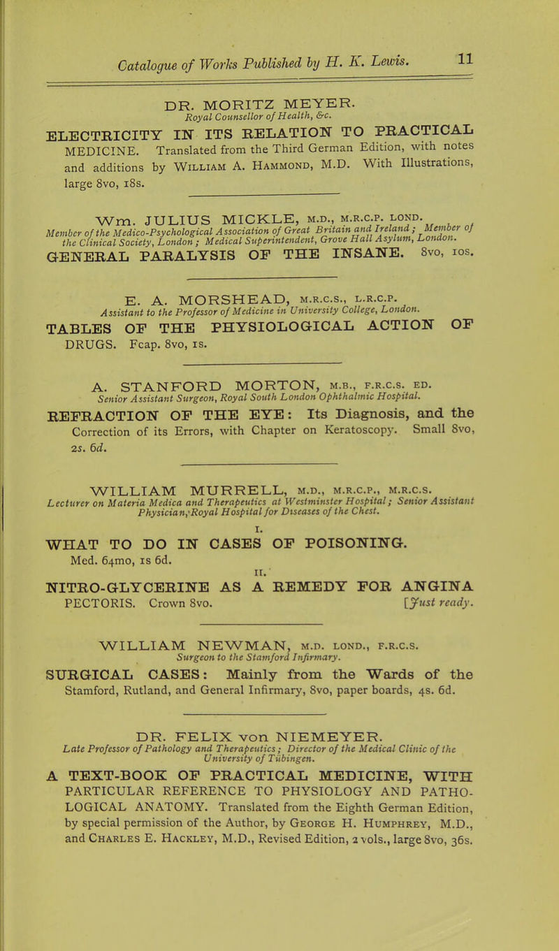 DR. MORITZ METER. Royal Counsellor of Health, &c. ELECTRICITY IN ITS RELATION TO PRACTICAL MEDICINE. Translated from the Third German Edition, with notes and additions by William A. Hammond, M.D. With Illustrations, large 8vo, i8s. Wm. JULIUS MICKLE, m.d., m.r.c.p. lond. Member of the Medico-Psychological Association °fp^ejit Britain and Irel^ Member oj the Clinical Society, London ; Medical Superintendent, Grove Hall Asylum, London. GENERAL PARALYSIS OF THE INSANE. 8vo, los. E. A. MORSHEAD, m.r.c.s., l.r.c.p. Assistant to the Professor of Medicine in University College, London. TABLES OF THE PHYSIOLOGICAL ACTION OP DRUGS. Fcap. 8vo, is. A. STANFORD MORTON, m.b., f.r.c.s. ed. Senior Assistant Surgeon, Royal South London Ophthalmic Hospital. REFRACTION OP THE EYE: Its Diagnosis, and the Correction of its Errors, with Chapter on Keratoscopy. Small 8vo, 25. 6d. WILLIAM MURRELL, m.d., m.r.c.p., m.r.c.s. Lecturer on Materia Medica and Therapeutics at Westminster Hospital; Senior Assistant Physician,'Royal Hospital for Diseases of the Chest. I. WHAT TO DO IN CASES OP POISONING. Med. 64mo, is 6d. II. NITRO-GLYCERINE AS A REMEDY FOR ANGINA PECTORIS. Crown 8vo. ready. WILLIAM NEWMAN, m.d. lond., f.r.c.s. Surgeon to the Stamford Infirmary. SURGICAL CASES: Mainly from the Wards of the Stamford, Rutland, and General Infirmary, 8vo, paper boards, 4s. fid. DR. FELIX von NIEMEYER. Late Professor of Pathology and Therapeutics; Director of the Medical Clinic of the University of Tiibingen. A TEXT-BOOK OP PRACTICAL MEDICINE, WITH PARTICULAR REFERENCE TO PHYSIOLOGY AND PATHO- LOGICAL ANATOMY. Translated from the Eighth German Edition, by special permission of the Author, by George H. Humphrey, M.D., and Charles E. Hackley, M.D., Revised Edition, 2 vols., large 8vo, 3fis.