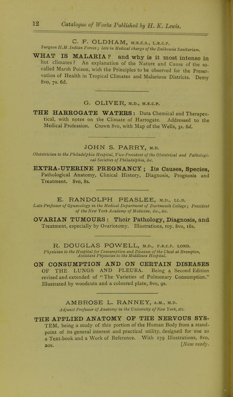 F'- OLDHAM, M.R.C.S., L.R.c.p, Surgeon II.M. Indian Forces ; late in Medical charge of the Dalhousie Sanilariam. WHAT IS MALARIA P and why is it most intense in hot climates ? An explanation of the Nature and Cause of the so- called Marsh Poison, with the Principles to be observed for the Preser- vation of Health in Tropical Climates and Malarious Districts. Demy 8vo, 7s. 6d. G. OLIVER, M.D., M.R.c.p. THE HARROGATE WATERS: Data Chemical and Therapeu- tical, with notes on the Climate of Harrogate. Addressed to the Medical Profession. Crown 8vo, with Map of the Wells, 35. 6d. JOHN S. PARRY, m.d. Obstetrician to the Philadelphia Hospital, Vice-President of the Obstetrical and Pathologi- cal Societies of Philadelphia, &c. EXTRA-UTERINE PREGNANCY ; Its Causes, Species, Pathological Anatomy, Clinical History, Diagnosis, Prognosis and Treatment. 8vo, 8s. E. RANDOLPH PEASLEE, m.d., ll.d. Late Professor of Gynaecology in the Medical Department of Dartmouth College ; President of the New York Academy of Medicine, &c.,&c. OVARIAN TUMOURS : Their Pathology, Diagnosis, and Treatment, especially by Ovariotomy. Illustrations, roy. 8vo, i6s. R. DOUGLAS POWELL, m.d., f.r.c.p. lond. Physician to the Hospital for Consumption and Diseases of the Chest at Brompton, Assistant Physician to the Middlesex Hospital. ON CONSUMPTION AND ON CERTAIN DISEASES OF THE LUNGS AND PLEURA. Being a Second Edition revised and extended of “The Varieties of Pulmonary Consumption.” Illustrated by woodcuts and a coloured plate, 8vo, gs. AMBROSE L. RANNEY, a.m., m.d. Adjunct Professor of Anatomy in the University of New York, etc. THE APPLIED ANATOMY OF THE NERVOUS SYS- TEM, being a study of this portion of the Human Body from a stand- point of its general interest and practical utility, designed for use as a Text-book and a Work of Reference. With 179 Illustrations, 8vo, 20s. {Now ready.