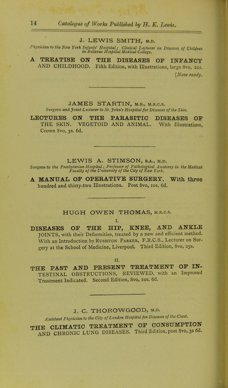 J. LEWIS SMITH, M.D. Physician to the New York Infants' Hospital; Clinical Lecturer on Diseases of Children in Bellevue Hospital Medical College. A TREATISE ON THE DISEASES OF INFANCY AND CHILDHOOD, Fifth Edition, with Illustrations, large 8vo, 2u, [Now ready. JAMES STARTIN, m.b., m.r.c.s. Surgeon and Joint Lecturer to St. John's Hospital for Diseases of the Skin. LECTURES ON THE PARASITIC DISEASES OF THE SKIN. VEGETOID AND ANIMAL. With Illustrations, Crown 8vo, 3s, 6d. LEWIS A. STIMSON, b.a., m.d. Surgeon to the Presbyterian Hospital; Professor of Pathological Anatomy in the Medical Faculty of the University of the City of New York. A MANUAL OF OPERATIVE SURGERY. Witli three hundred and thirty-two Illustrations. Post 8vo, los. 6d. HUGH OWEN THOMAS, m.r.c.s. I. DISEASES OF THE HIP, KNEE, AND ANKLE JOINTS, with their Deformities, treated by a new and efficient method. With an Introduction by Rushton Parker, F.R.C.S., Lecturer on Sur- gery at the School of Medicine, Liverpool. Third Edition, 8vo, 25s. II. THE PAST AND PRESENT TREATMENT OP IN- TESTINAL OBSTRUCTIONS, REVIEWED, with an Improved Treatment Indicated. Second Edition, 8vo, los. 6d. J. C. THOROWGOOD, m.d. Assistant Physician to the City of London Hospital for Diseases of the Chest. the CLIMATIC TREATMENT OP CONSUMPTION and chronic lung diseases. Third Edition, post 8vo, 3S 6d.