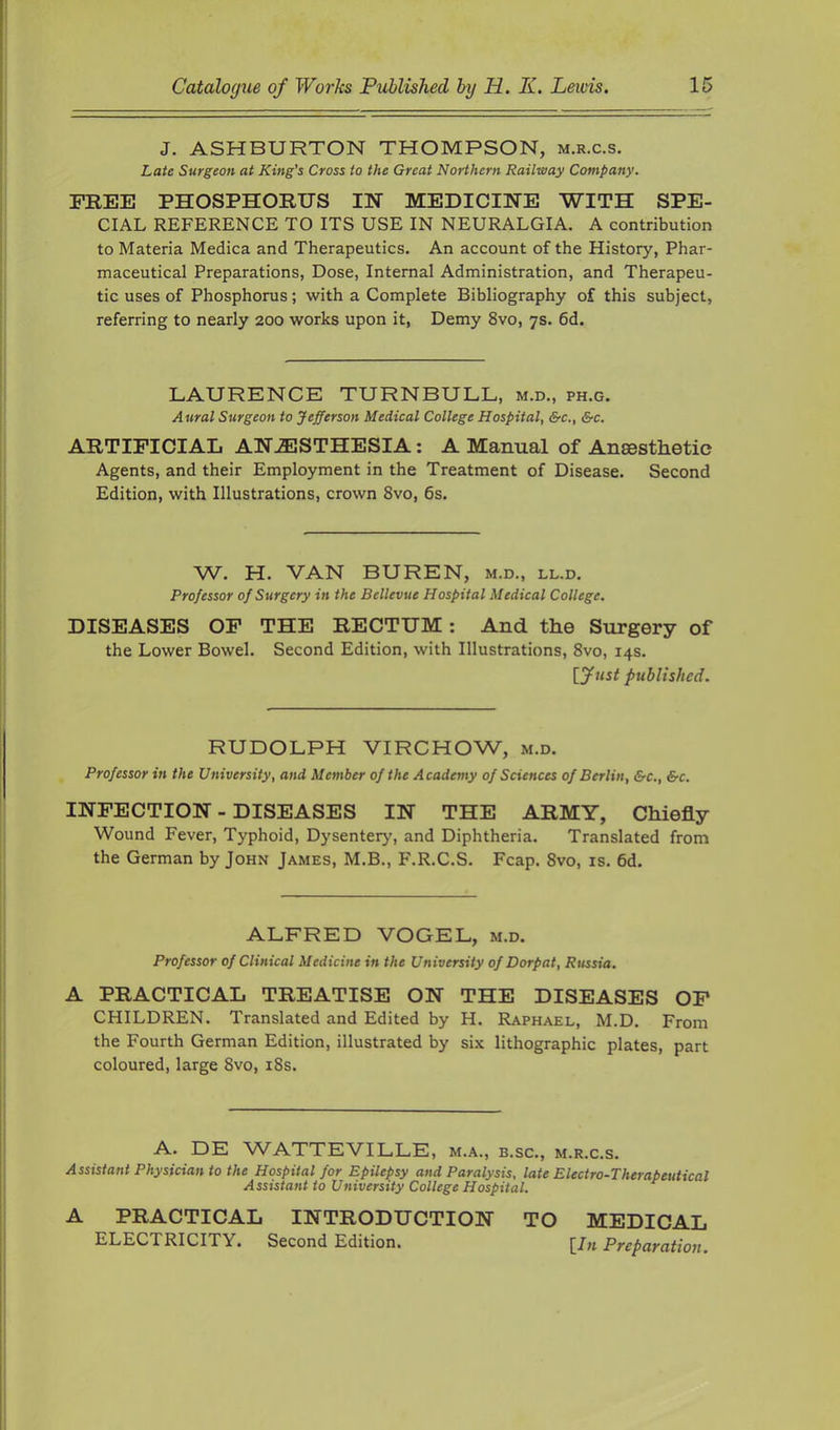 J. ASHBURTON THOMPSON, m.r.c.s. Late Surgeon at King's Cross to the Great Northern Railway Company. FREE PHOSPHORUS IN MEDICINE WITH SPE- CIAL REFERENCE TO ITS USE IN NEURALGIA. A contribution to Materia Medica and Therapeutics. An account of the History, Phar- maceutical Preparations, Dose, Internal Administration, and Therapeu- tic uses of Phosphorus; with a Complete Bibliography of this subject, referring to nearly 200 works upon it. Demy 8vo, 7s. 6d. LAURENCE TURNBULL, m.d., ph.g. Aural Surgeon to Jefferson Medical College Hospital, &c., &c. ARTIFICIAL ANJSSTHESIA: A Manual of Anaesthetic Agents, and their Employment in the Treatment of Disease. Second Edition, with Illustrations, crown 8vo, 6s. W. H. VAN BUREN, m.d., ll.d. Professor of Surgery in the Bellevue Hospital Medical College. DISEASES OF THE RECTUM: And the Stirgery of the Lower Bowel. Second Edition, with Illustrations, 8vo, 14s. published. RUDOLPH VIRCHOW, m.d. Professor in the University, and Member of the Academy of Sciences of Berlin, &c., &c. INFECTION - DISEASES IN THE ARMY, Chiefly Wound Fever, Typhoid, Dysentery', and Diphtheria. Translated from the German by John James, M.B., F.R.C.S. Fcap. 8vo, is. 6d. ALFRED VOGEL, m.d. Professor of Clinical Medicine in the University of Dorpat, Russia. A PRACTICAL TREATISE ON THE DISEASES OF CHILDREN. Translated and Edited by H. Raphael, M.D. From the Fourth German Edition, illustrated by six lithographic plates, part coloured, large 8vo, i8s. A. DE WATTEVILLE, m.a., b.sc., m.r.c.s. Assistant Physician to the Hospital for Epilepsy and Paralysis, late Electro-Therapeutical Assistant to University College Hospital. A PRACTICAL INTRODUCTION TO MEDICAL ELECTRICITY. Second Edition. [/„ Preparation.