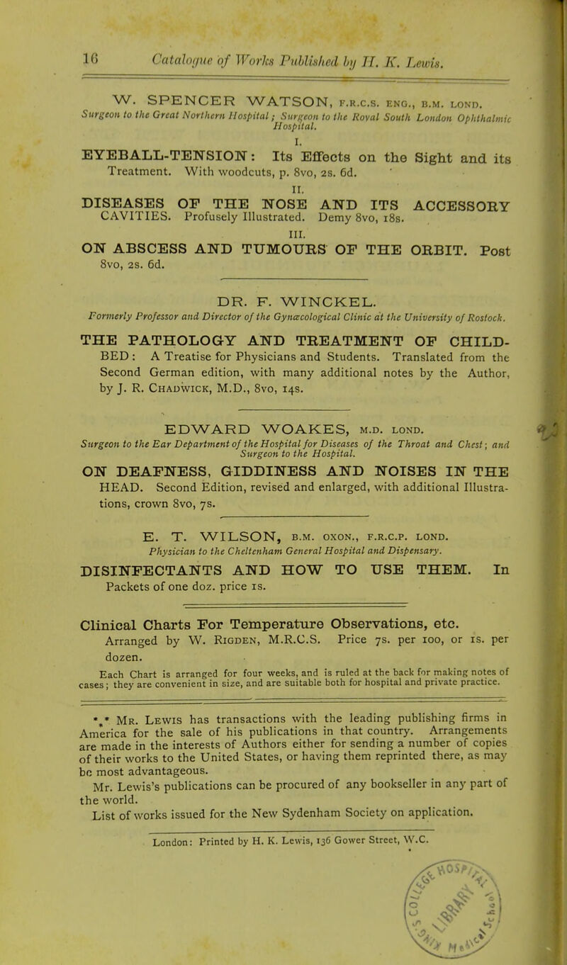 W. SPENCER WATSON, f.r.c.s. eng., b.m. lond. Surgeon to the Great Northern Hospital; Surgeon to the Royal South London Ophthalmic Hospital. I. EYEBALL-TENSION; Its Effects on the Sight and its Treatment. With woodcuts, p. 8vo, 2S. 6d. II. DISEASES OP THE NOSE AND ITS ACCESSORY CAVITIES. Profusely Illustrated. Demy 8vo, i8s. III. ON ABSCESS AND TUMOURS OP THE ORBIT. Post 8vo, 2S. 6d. DR. F. WINCKEL. Formerly Professor and Director of the Gynecological Clinic at the University of Rostock. THE PATHOLOGY AND TREATMENT OP CHILD- BED : A Treatise for Physicians and Students. Translated from the Second German edition, with many additional notes by the Author, by J. R. Chadwick, M.D., 8vo, 14s. EDWARD WOAKES, m.d. lond. W ; Surgeon to the Ear Department of the Hospital for Diseases of the Throat and Chest-, and Surgeon to the Hospital. ON DEAPNESS, GIDDINESS AND NOISES IN THE HEAD. Second Edition, revised and enlarged, with additional Illustra- tions, crown 8vo, 7s. E. T. W^ILSON, B.M. oxoN., f.r.c.p. lond. Physician to the Cheltenham General Hospital and Dispensary. DISINPECTANTS AND HOW TO USE THEM. In Packets of one doz. price is. Clinical Charts Por Temperature Observations, etc. Arranged by W. Rigden, M.R.C.S. Price 7s. per 100, or is. per dozen. Each Chart is arranged for four weeks, and is ruled at the back for making notes of cases; they are convenient in size, and are suitable both for hospital and private practice. *** Mr. Lewis has transactions with the leading publishing firms in America for the sale of his publications in that country. Arrangements are made in the interests of Authors either for sending a number of copies of their works to the United States, or having them reprinted there, as may be most advantageous. Mr. Lewis’s publications can be procured of any bookseller in any part of the world. List of works issued for the New Sydenham Society on application. London: Printed by H. K. Lewis, 136 Gower Street, W.C.