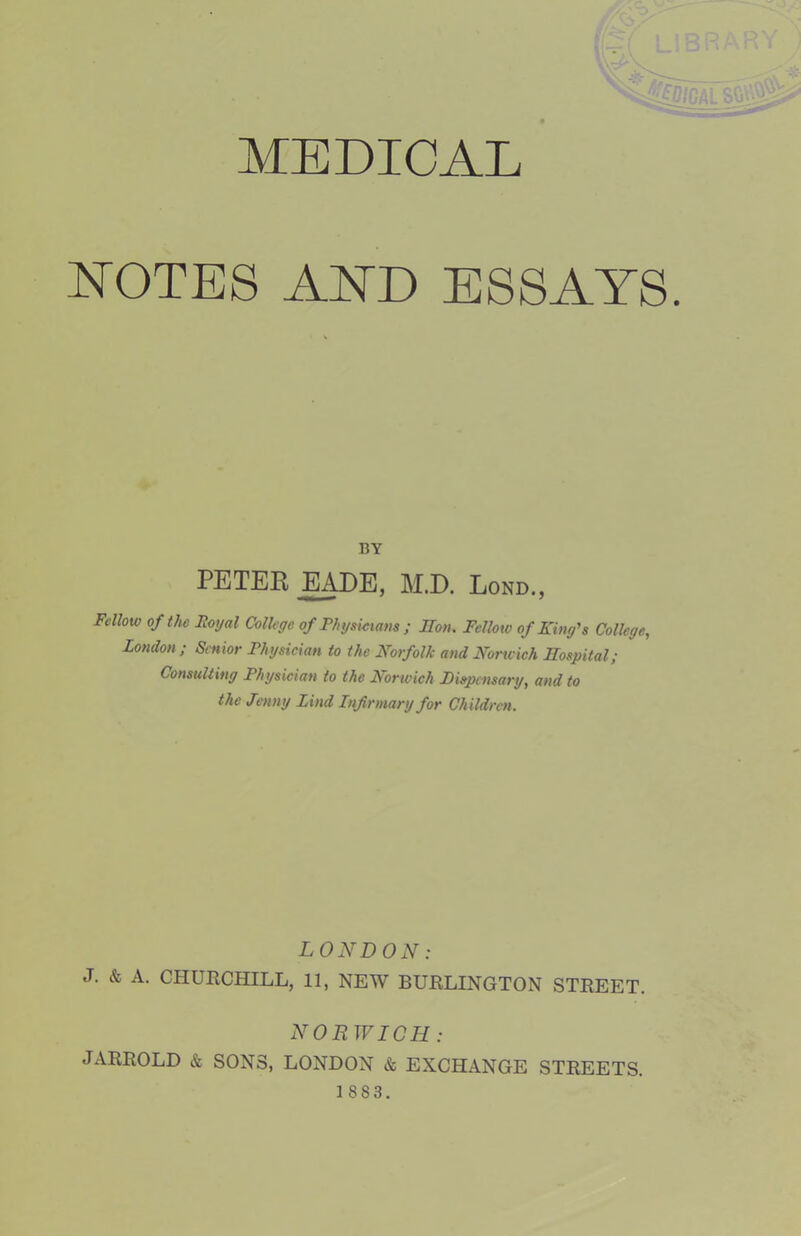 MEDICAL ETOTES AETD ESSAYS. BY PETER EADE, M.D. Lond., Fellow of the Royal College of Thysiciam ; Hon. Fellow of King's College, London; Senior Fhysician to the Norfolk and Noneich Hospital; Consulting Physician to the Rorwich Pispensary, and to the Jenny Lind Infirmary for Children. LONDON: J. & A. CHUECHILL, 11, NEW BURLINGTON STREET. NORWICH : JARROLD & SONS, LONDON & EXCHANGE STREETS.