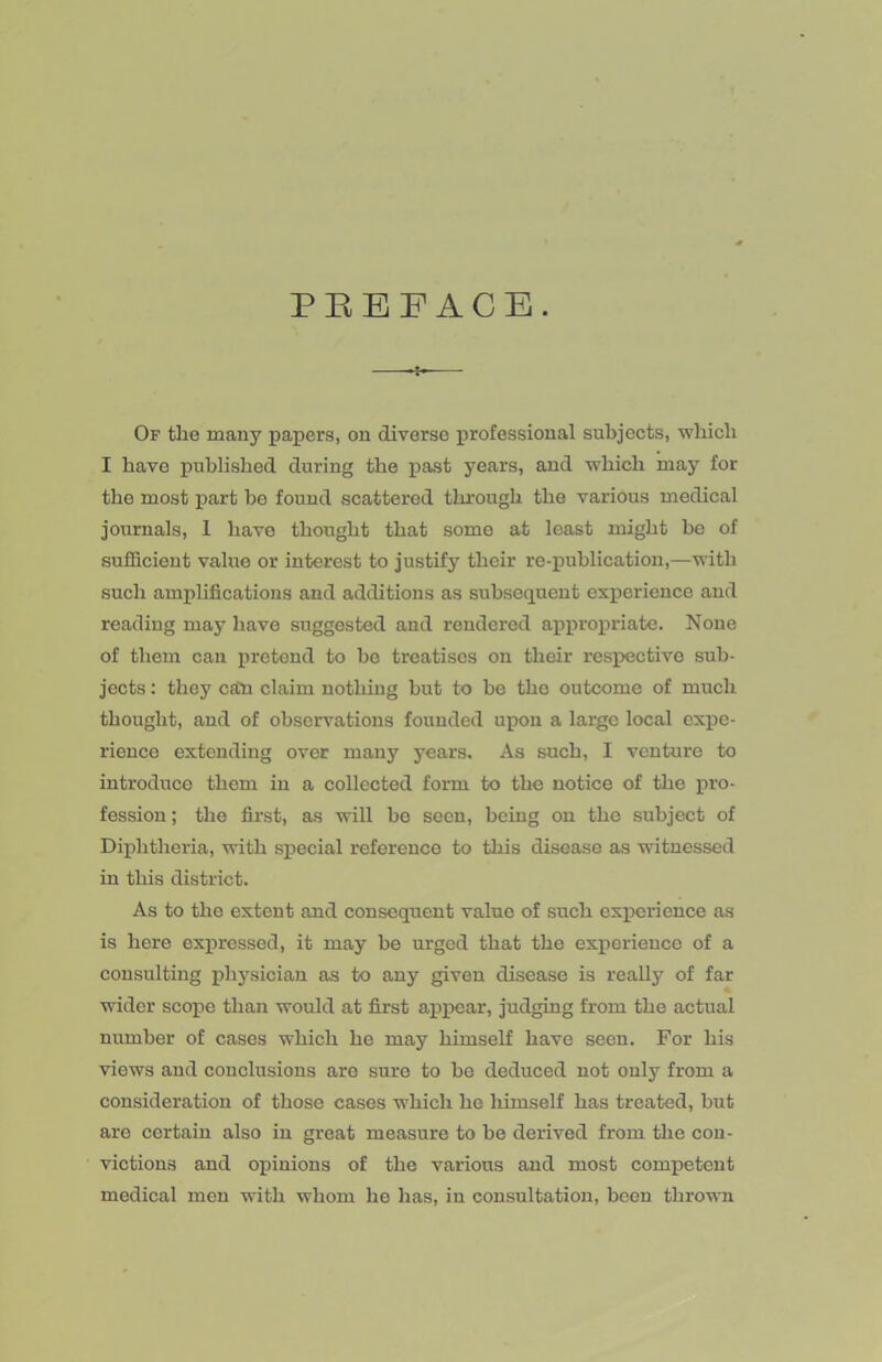 PEEF ACE. —— Of the many papers, on diverse professional subjects, which I have published during the past years, and which may for the most i>art be found scattered through the various medical journals, 1 have thought that some at least might be of sufficient value or interest to justify their re-publication,—with such amphfications and additions as subsequent experience and reading may have suggested and rendered appropriate. None of them can pretend to ho treatises on their respective sub- jects ; they call claim nothing hut to be the outcome of much thought, and of observations founded upon a large local expe- rience extending over many years. As such, I venture to introduce them in a collected form to the notice of the pro- fession ; the first, as will bo seen, being on the subject of Diphtheria, with special reference to this disease as witnessed in this district. As to the extent and consequent value of such experience as is here expressed, it may he urged that the experience of a consulting physician as to any given disease is really of far wider scope than would at first apixsar, judging from the actual number of cases which he may himself have seen. For his views and conclusions are sure to he deduced not only from a consideration of those cases which he himself has treated, but are certain also in great measure to he derived from the con- victions and opinions of the various and most competent medical men with whom he has, in consultation, been thrown