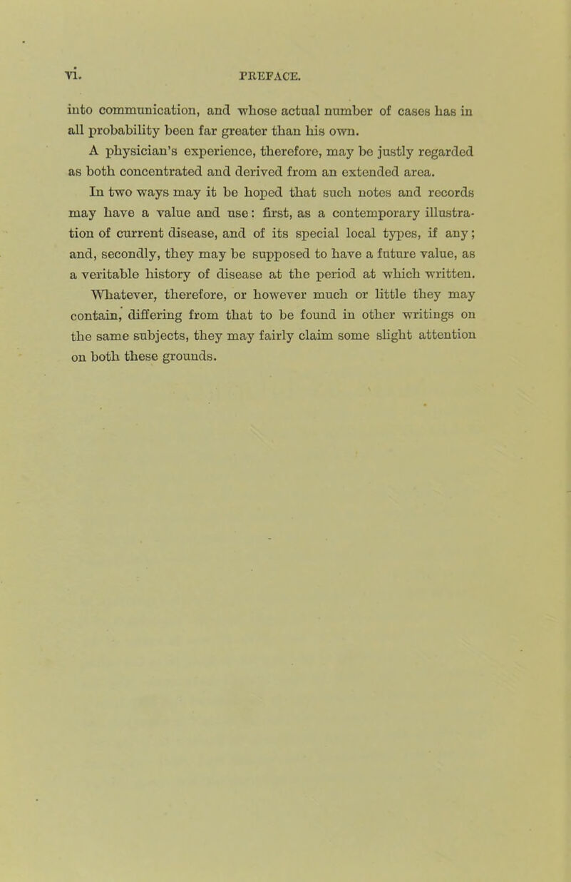 into communication, and whoso actual number of cases has in all probability been far greater than his own. A physician’s experience, therefore, may bo justly regarded as both concentrated and derived from an extended area. In two ways may it bo hoped that such notes and records may have a value and use: first, as a contemporary illustra- tion of current disease, and of its special local types, if any; and, secondly, they may be supposed to have a future value, as a veritable history of disease at the period at which written. ■VMiatever, therefore, or however much or little they may contain, differing from that to be found in other writings on the same subjects, they may fairly claim some slight attention on both these grounds.