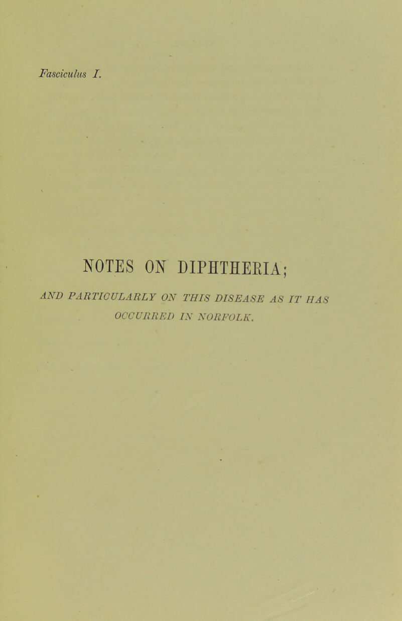 Fasciculus I. NOTES ON DIPETHERIA; AND PARTICULARLY ON THIS DISEASE AS IT HAS OCCURRED IN NORFOLK.