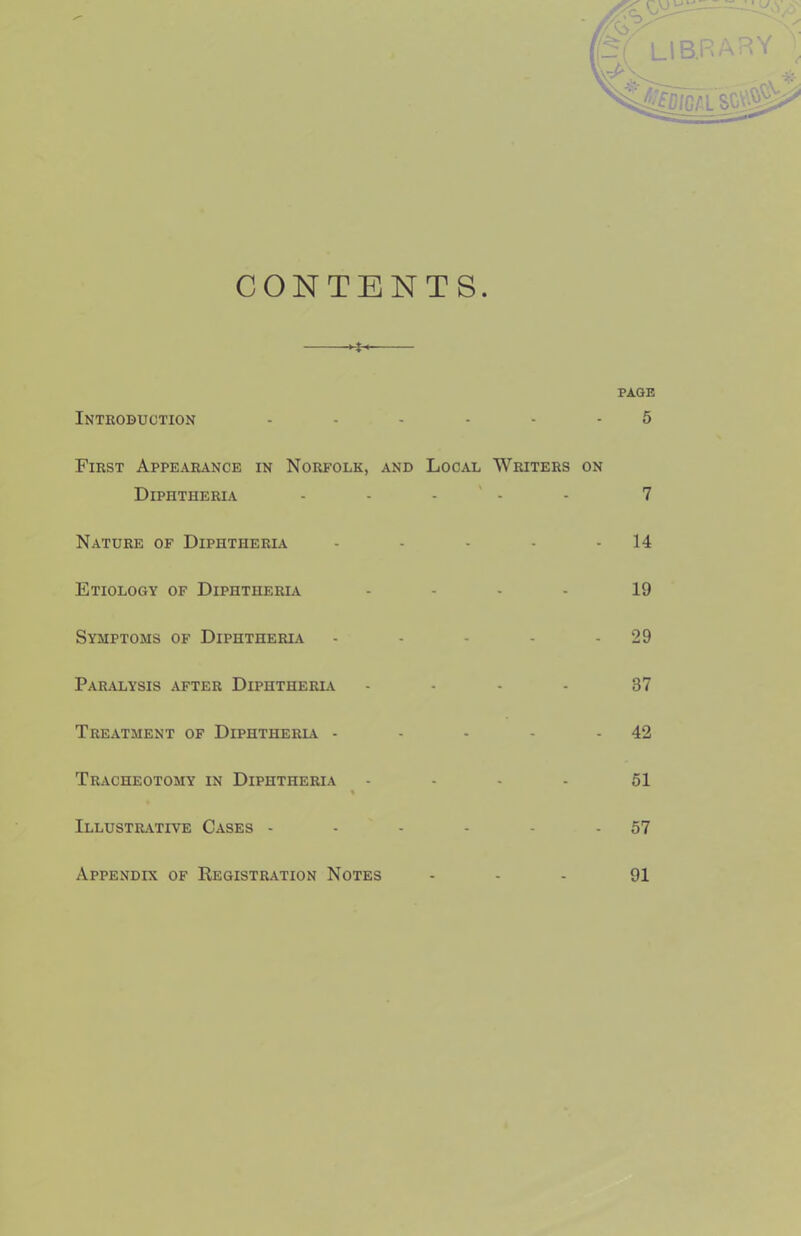 Pi LIBRARY ^ CONTENTS. Introbuotion ...... 5 First Appearance in Norfolk, and Local Writers on Diphtheria - - - ' - - 7 Nature of Diphtheria - - - - - 14 Etiology of Diphtheria .... 19 Symptoms of Diphtheria - - - - - 29 Paralysis after Diphtheria .... 37 Treatment of Diphtheria - - - - - 42 Tracheotomy in Diphtheria - - - - 51 Illustrative Cases - - - - - - 57 Appendix of Registration Notes - - - 91