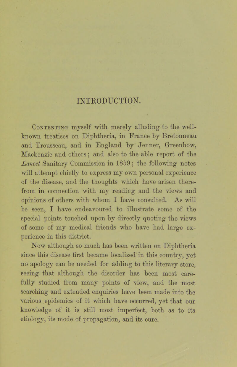 INTRODUCTION. Contenting myself with merely alluding to the well- known treatises on Diphtheria, in France by Bretonneau and Trousseau, and in England by Jeiiner, Greenhow, Mackenzie and others; and also to the able report of the Lancet Sanitary Commission in 1859 ; the following notes will attempt chiefly to express my own personal experience of the disease, and the thoughts which have arisen there- from in connection with my reading and the views and opinions of others with whom I have consulted. As will be seen, I have endeavoured to illustrate some of the special points touched upon by directly quoting the views of some of my medical friends who have had large ex- perience in this district. Now although so much has been vu-itten on Diphtheria since this disease first became localized’in this country, yet no apology can be needed for adding to this literary store, seeing that although the disorder has been most care- fully studied from many points of view, and the most searching and extended enquiries have been made into the various epidemics of it which have occurred, 5'^et that our knowledge of it is still most imperfect, both as to its etiology, its mode of propagation, and its cure.