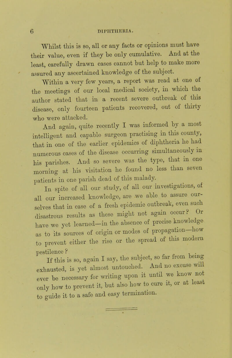 Whilst this is so, all or any facts or opinions must have their value, even if they be only cumulative. And at the least, carefully drawn cases cannot but help to make more assured any ascertained knowledge of the subject. Within a very few years, a report was read at one of the meetings of our local medical society, in which the author stated that in a recent severe outbreak of this disease, only fourteen patients recovered, out of thirty who were attacked. And again, quite recently I was informed by a most intelligent and capable surgeon practising in this county, that in one of the earlier epidemics of diphtheria he had numerous cases of the disease occurring simultaneously in his parishes. And so severe was the type, that in one morning at his visitation he found no less than seven patients in one parish dead of this malady. In spite of all our study, of all our investigations, of all our increased knowledge, are we able to assure our- selves that in case of a fresh epidemic outbreak, even such disastrous results as these might not again occur? Or have we yet learned—in the absence of precise knowledge as to its sources of origin or modes of propagaUon—how to prevent either the rise or the spread of this modern pestilence ? „ ^ r. • If this is so, again I say, the subject, so far from being exhausted, is yet almost untouched. And no excuse wil ever be necessary for writing upon it until we know no only how to prevent it, but also how to cure it, or at least to guide it to a safe and easy termination.