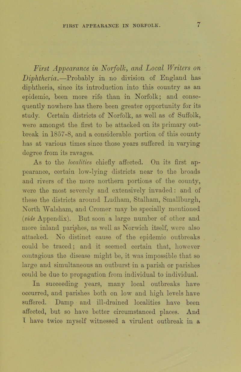 First Apiiearance in Norfolk, and Local Writers on Diphtheria.—Probably in no division of England has diphtheria, since its introduction into this country as an epidemic, been more rife than in Norfolk; and conse- quently nowhere has there been greater opportunity for its study. Certain districts of Norfolk, as well as of Suffolk, were amongst the first to be attacked on its primary out- break in 1857-8, and a considerable portion of this county lias at various times since those years suffered in varying degree from its ravages. As to the localities chiefly affected. On its first ap- pearance, certain low-lying districts near to the broads and rivers of the more northern portions of the county, Avere the most severely and extensively invaded: and of those the districts around Ludham, Stalham, Smallburgh, North Walsham, and Cromer may be specially mentioned {vide Appendix). But soon a large number of other and more inland pari^shes, as well as Norwich itself, were also attacked. No distinct cause of the epidemic outbreaks could be traced; and it seemed certain that, liowever contagious the disease might be, it was impossible that so large and simultaneous an outburst in a parish or parishes could be due to propagation from individual to individual. In succeeding years, many local outbreaks have occurred, and parishes both on low and high levels have sufiered. Damp and ill-drained localities have been affected, but so have better circumstanced places. And T have tAvice myself witnessed a virulent outbreak in a