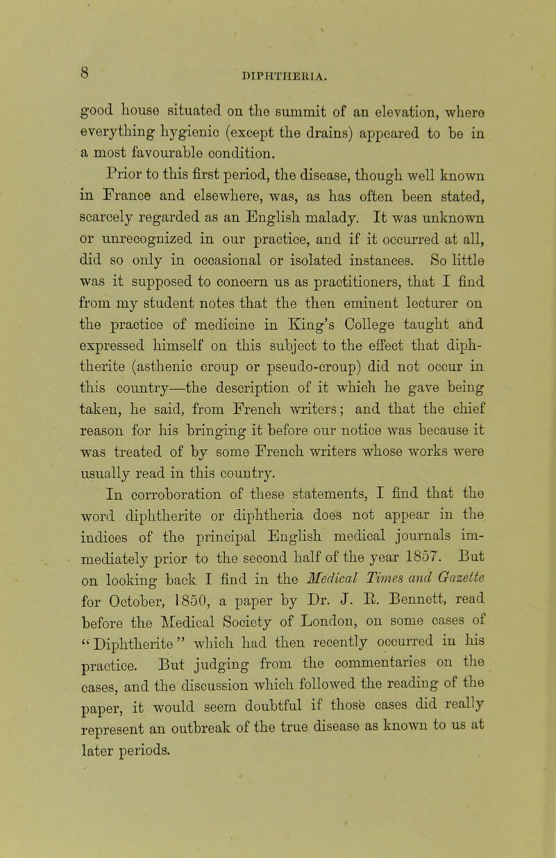 good house situated on the summit of an elevation, where everything hygienic (except the drains) appeared to be in a most favourable condition. Prior to this first period, the disease, though well known in France and elsewhere, was, as has often been stated, scarcely regarded as an English malady. It was unknown or unrecognized in our practice, and if it occurred at all, did so only in occasional or isolated instances. So little was it supposed to concern us as practitioners, that I find from my student notes that the then eminent lecturer on the practice of medicine in King’s College taught and expressed himself on this subject to the effect that diph- therite (asthenic croup or pseudo-croup) did not occur in this country—the description of it which he gave being taken, he said, from French writers; and that the chief reason for his bringing it before our notice was because it was treated of by some French writers whose works were usually read in this country. In corroboration of these statements, I find that the word diphtherite or diphtheria does not appear in the indices of the principal English medical journals im- mediately prior to the second half of the year 1857. But on looking back I find in the Medical Times and Gazette for October, 1850, a paper by Dr. J. K. Bennett, read before the Medical Society of London, on some cases of “Diphtherite” wliich had then recently occurred in his practice. But judging from the commentaries on the cases, and the discussion which followed the reading of the paper, it would seem doubtful if those cases did really represent an outbreak of the true disease as known to us at later periods.