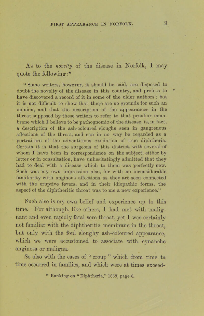 As to the novelty of the disease in Norfolk, I may quote the following :* “ Some writers, however, it should be said, are disposed to doubt the novelty of the disease in this country, and profess to have discovered a record of it in some of the older authors ; but it is not difficult to show that the^e are no grounds for such an opinion, and that the description of the appearances in the throat supposed by these writers to refer to that peculiar mem- brane which I believe to be pathognomic of the disease, is, in fact, a description of the ash-coloured sloughs seen in gangrenous affections of the throat, and can in no way bo regarded as a portraiture of the adventitious exudation of true diphtheria. Certain it is that the surgeons of this district, with several of whom I have been in correspondence on the subject, either by letter or in consultation, have unhesitatingly admitted that they had to deal with a disease which to them was perfectly new. Such was my own impression also, for with no inconsiderable familiarity with anginous affections as they are seen connected with the eruptive fevers, and in their idiopathic forms, the aspect of the diphtheritic throat was to me a new experience.” Such also is my own belief and experience up to this time. For although, like others, I had met •vsdth malig- nant and even rapidly fatal sore throat, yet I was certainly not familiar witli the diphtheritic membrane in the throat, but only with the foul sloughy ash-coloured appearance, which we were accustomed to associate with cynanche auginosa or maligna. So also with the cases of “ croup ” which from time to time occurred in families, and which were at times exceed- ■ Ranking on “Diphtheria,” 1859, page 6.
