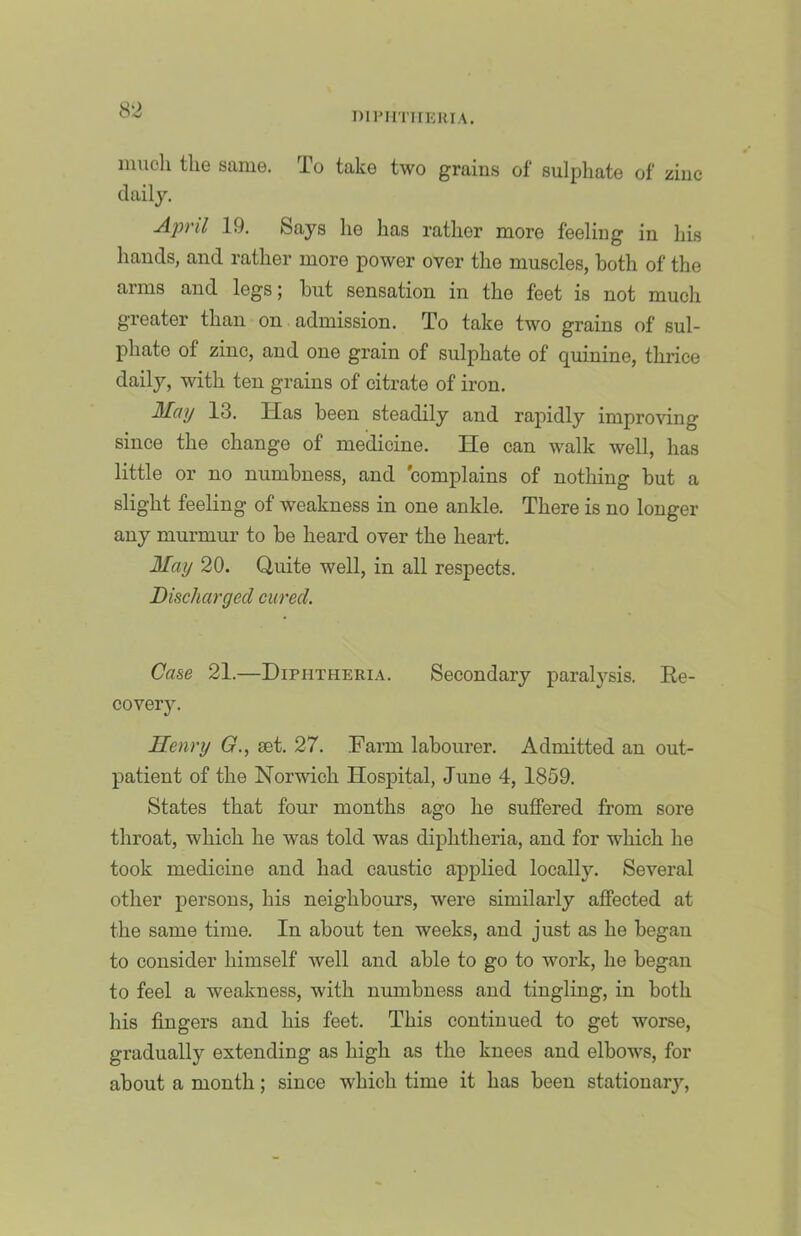 DIIMITIIEIUA. inucli the same. To take two grains of sulphate of zinc daily. April 19. Says he has rather more feeling in his hands, and rather more power over the muscles, both of the arms and legs; but sensation in the feet is not much greater than on admission. To take two grains of sul- phate of zinc, and one grain of sulphate of quinine, thrice daily, with ten grains of citrate of iron. M^ay 13. Has been steadily and rapidly improving since the change of medicine. He can walk well, has little or no numbness, and complains of nothing but a slight feeling of weakness in one ankle. There is no longer any murmur to be heard over the heart. May 20. Quite well, in all respects. Discharged cured. Case 21.—Diphtheria. Secondary paralysis. Ee- covery. Henry (7., set. 27. Farm labourer. Admitted an out- patient of the Norwich Hospital, June 4, 1859. States that four months ago he suffered from sore throat, which he was told was diphtheria, and for which he took medicine and had caustic applied locally. Several other persons, his neighbours, were similarly affected at the same time. In about ten weeks, and just as he began to consider himself Avell and able to go to work, he began to feel a weakness, with numbness and tingling, in both his fingers and his feet. This continued to get worse, gradually extending as high as the knees and elbows, for about a month; since which time it has been stationary.